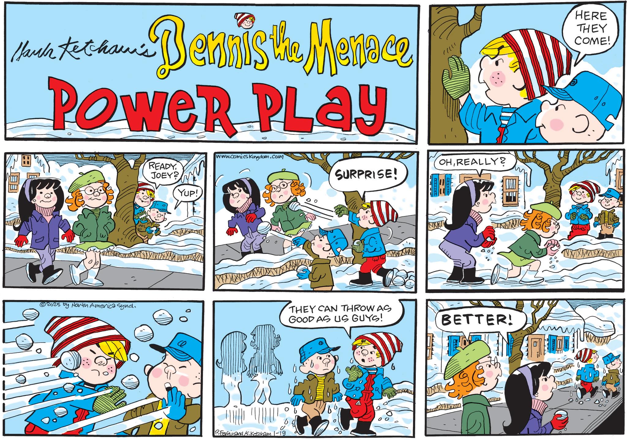 Happiness OCR: Much text hamis Dennis the Menace POWER PLAY m READY JOEY? YUP! www.comicsKingdom.com SURPRISE! OHREALLY? HERE THEY COME! 2025 by North America Synd. X X X X X X X X X X THEY CAN THROW AS GOOD AS US GUYS! R.Ferdinand K.Ketcham 1-19 BETTER! B V W X Y X X X X X X Much text hamis Dennis the Menace POWER PLAY m READY JOEY ? YUP ! www.comicsKingdom.com SURPRISE ! OHREALLY ? HERE THEY COME ! 2025 by North America Synd . X X X X X X X X X X THEY CAN THROW AS GOOD AS US GUYS ! R.Ferdinand K.Ketcham 1-19 BETTER ! B V W X Y X X X X X X