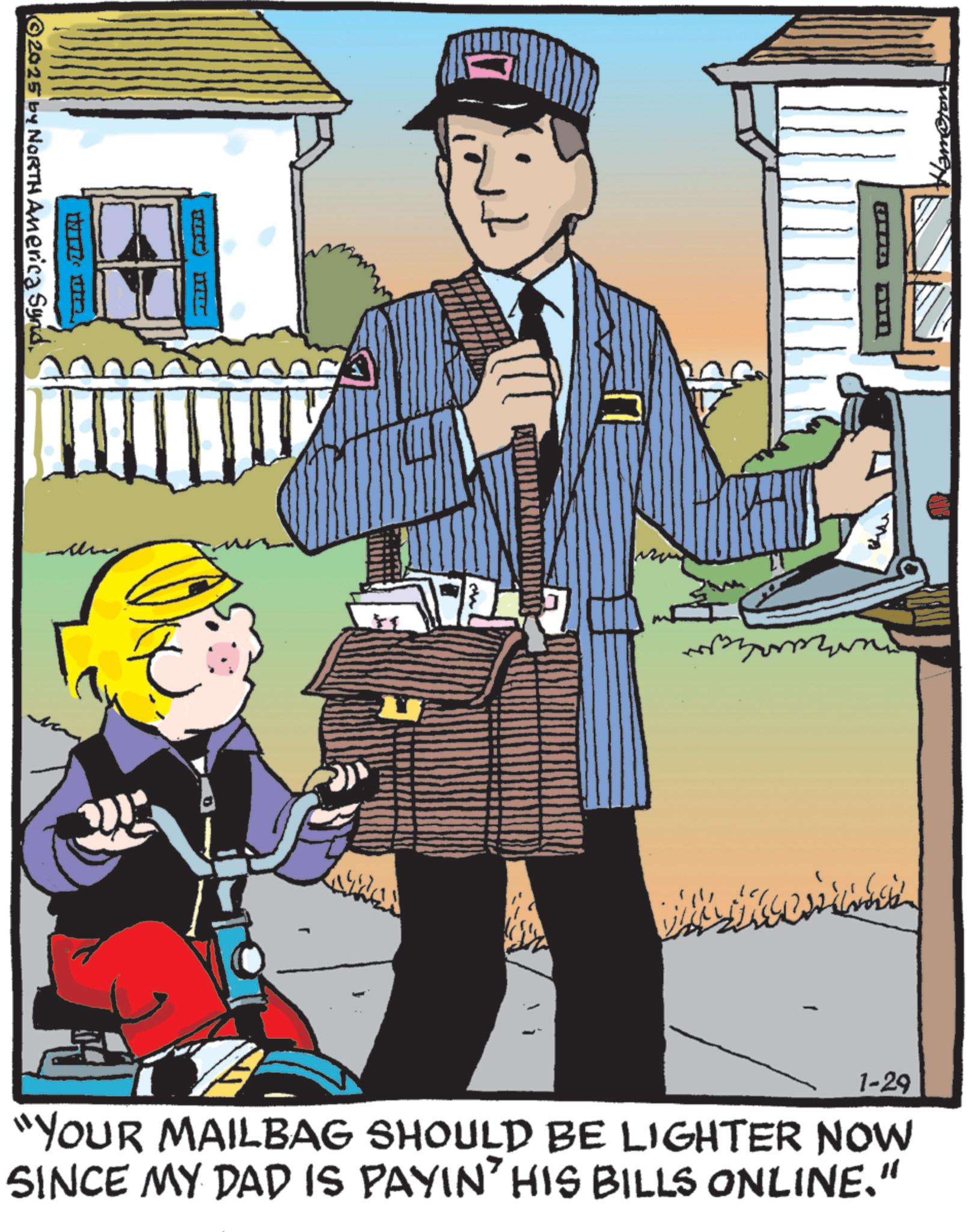 Publication OCR: ©2025 by NORTH America Synd +1 www 1-29 "YOUR MAILBAG SHOULD BE LIGHTER NOW SINCE MY DAD IS PAYIN' HIS BILLS ONLINE." © 2025 by NORTH America Synd +1 www 1-29 " YOUR MAILBAG SHOULD BE LIGHTER NOW SINCE MY DAD IS PAYIN ' HIS BILLS ONLINE . "