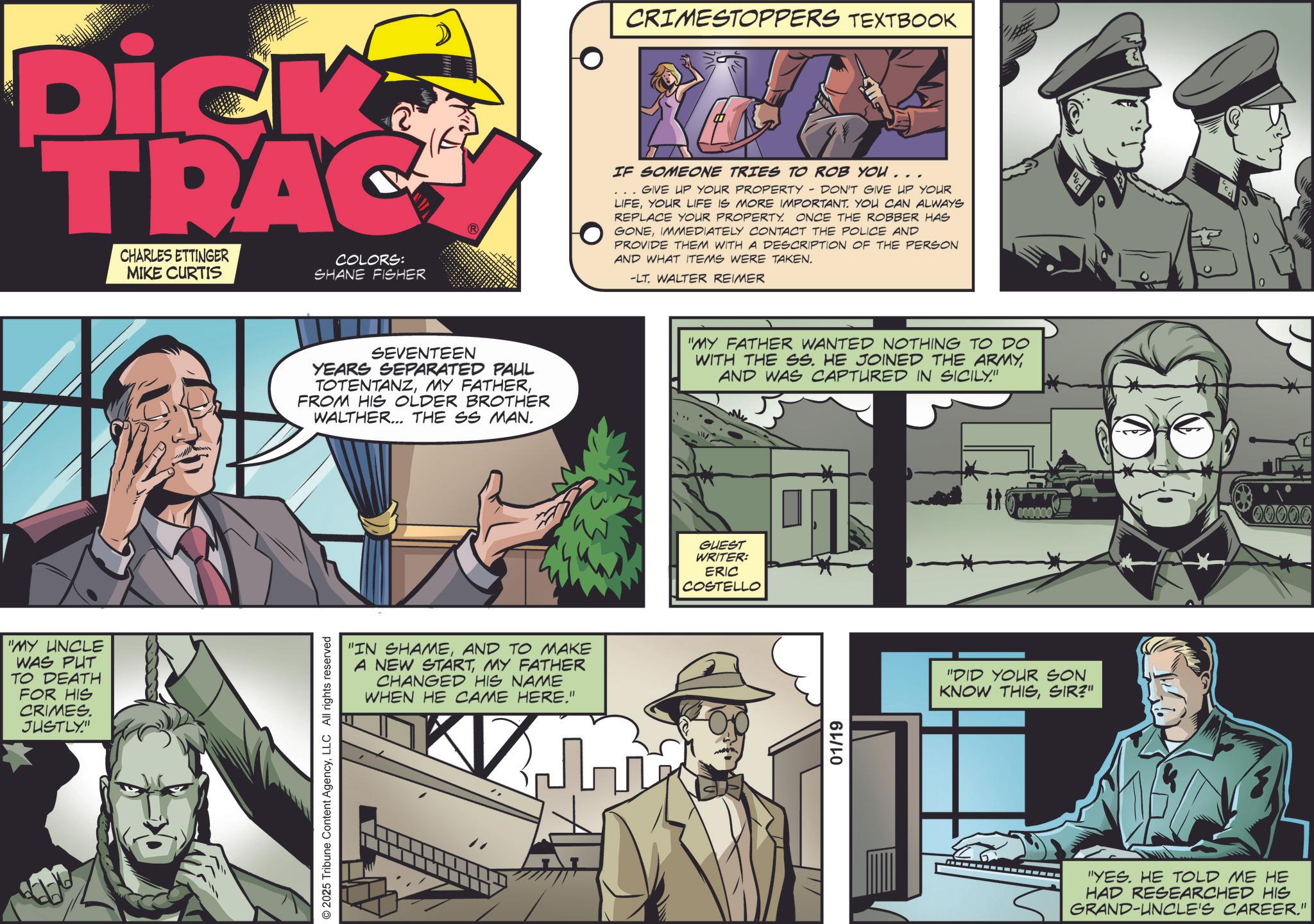 Fictional character OCR: Dick TRAC CHARLES ETTINGER MIKE CURTIS COLORS: SHANE FISHER "MY UNCLE WAS PUT TO DEATH FOR HIS CRIMES. JUSTLY." © 2025 Tribune Content AgencyLLC All rights reserved SEVENTEEN YEARS SEPARATED PAUL TOTENTANZFROM HIS OLDER BROTHER WALTHER... THE SS MAN. "IN SHAMEAND TO MAKE A NEW STARTMY FATHER CHANGED HIS NAME WHEN HE CAME HERE." CRIMESTOPPERS TEXTBOOK IF SOMEONE TRIES TO ROB YOU... GIVE UP YOUR PROPERTY DON'T GIVE UP YOUR LIFEYOUR LIFE IS MORE IMPORTANT. YOU CAN ALWAYS REPLACE YOUR PROPERTY. ONCE THE ROBBER HAS GONEIMMEDIATELY CONTACT THE POLICE AND PROVIDE THEM WITH A DESCRIPTION OF THE PERSON AND WHAT ITEMS WERE TAKEN. -LT. WALTER REIMER "MY FATHER WANTED NOTHING TO DO WITH THE SS. HE JOINED THE ARMYAND WAS CAPTURED IN SICILY." GUEST WRITER: ERIC COSTELLO 01/19 "DID YOUR SON KNOW THISSIR?" "YES. HE TOLD ME HE HAD RESEARCHED HIS GRAND-UNCLE'S CAREER." 00000 Dick TRAC CHARLES ETTINGER MIKE CURTIS COLORS : SHANE FISHER " MY UNCLE WAS PUT TO DEATH FOR HIS CRIMES . JUSTLY . " © 2025 Tribune Content AgencyLLC All rights reserved SEVENTEEN YEARS SEPARATED PAUL TOTENTANZMY FATHERFROM HIS OLDER BROTHER WALTHER ... THE SS MAN . " IN SHAMEAND TO MAKE A NEW STARTMY FATHER CHANGED HIS NAME WHEN HE CAME HERE . " CRIMESTOPPERS TEXTBOOK IF SOMEONE TRIES TO ROB YOU ... GIVE UP YOUR PROPERTY DON'T GIVE UP YOUR LIFEYOUR LIFE IS MORE IMPORTANT . YOU CAN ALWAYS REPLACE YOUR PROPERTY . ONCE THE ROBBER HAS GONEIMMEDIATELY CONTACT THE POLICE AND PROVIDE THEM WITH A DESCRIPTION OF THE PERSON AND WHAT ITEMS WERE TAKEN . -LT . WALTER REIMER " MY FATHER WANTED NOTHING TO DO WITH THE SS . HE JOINED THE ARMYAND WAS CAPTURED IN SICILY . " GUEST WRITER : ERIC COSTELLO 01/19 " DID YOUR SON KNOW THISSIR ? " " YES . HE TOLD ME HE HAD RESEARCHED HIS GRAND - UNCLE'S CAREER . " 00000
