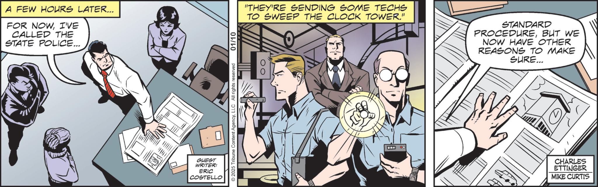 Animated cartoon OCR: A FEW HOURS LATER... FOR NOWI'VE CALLED THE STATE POLICE... GUEST WRITER: ERIC COSTELLO © 2025 Tribune Content AgencyLLC All rights reserved 01/10 "THEY'RE SENDING SOME TECHS TO SWEEP THE CLOCK TOWER." STANDARD PROCEDUREBUT WE NOW HAVE OTHER REASONS TO MAKE SURE... CHARLES ETTINGER MIKE CURTIS A FEW HOURS LATER ... FOR NOWI'VE CALLED THE STATE POLICE ... GUEST WRITER : ERIC COSTELLO © 2025 Tribune Content AgencyLLC All rights reserved 01/10 " THEY'RE SENDING SOME TECHS TO SWEEP THE CLOCK TOWER . " STANDARD PROCEDUREBUT WE NOW HAVE OTHER REASONS TO MAKE SURE ... CHARLES ETTINGER MIKE CURTIS