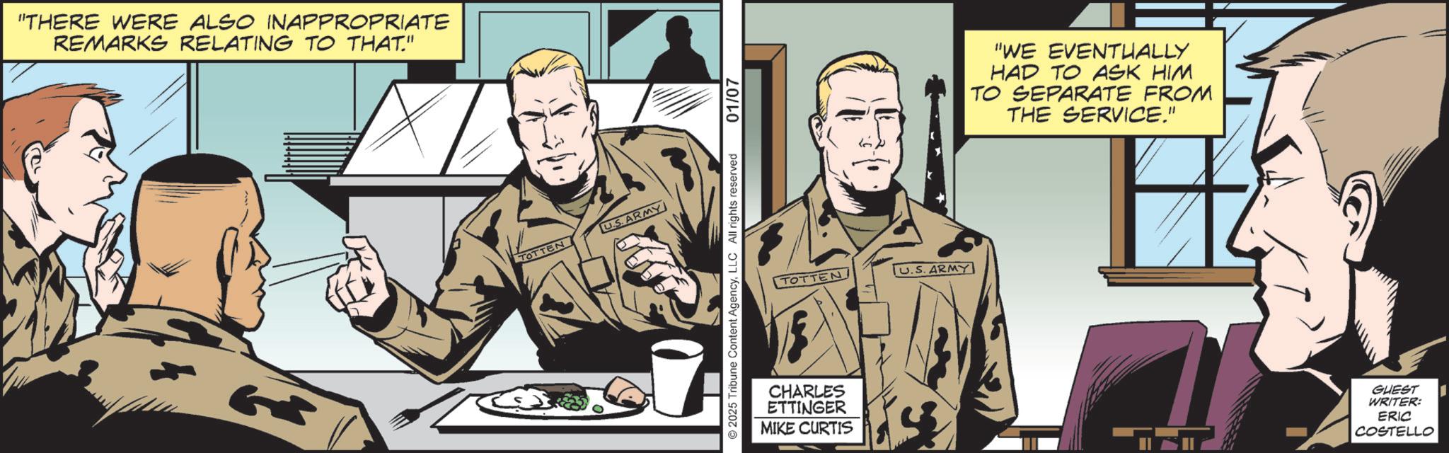Comics OCR: "THERE WERE ALSO INAPPROPRIATE REMARKS RELATING TO THAT." G TOTTEN U.S.ARMY © 2025 Tribune Content AgencyLLC All rights reserved 01/07 TOTTEN CHARLES ETTINGER MIKE CURTIS TU.S. ARMY "WE EVENTUALLY HAD TO ASK HIM TO SEPARATE FROM THE SERVICE." GUEST WRITER: ERIC COSTELLO " THERE WERE ALSO INAPPROPRIATE REMARKS RELATING TO THAT . " G TOTTEN U.S.ARMY © 2025 Tribune Content AgencyLLC All rights reserved 01/07 TOTTEN CHARLES ETTINGER MIKE CURTIS TU.S. ARMY " WE EVENTUALLY HAD TO ASK HIM TO SEPARATE FROM THE SERVICE . " GUEST WRITER : ERIC COSTELLO