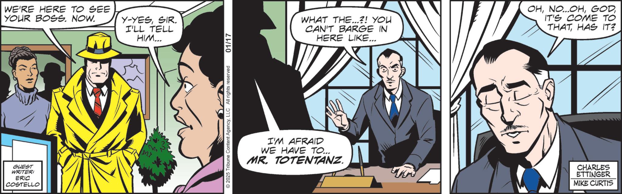Conversation OCR: GUEST WRITER: ERIC COSTELLO WE'RE HERE TO SEE YOUR BOSS. NOW. Y-YESSIR. I'LL TELL HIM... M> 2025 Tribune Content AgencyLLC All rights reserved 01/17 WHAT THE...?! YOU CAN'T BARGE IN HERE LIKE... OHIT'S COME TO THAT HAS IT? I'M AFRAID WE HAVE TO... MR. TOTENTANZ. CHARLES ETTINGER MIKE CURTIS GUEST WRITER : ERIC COSTELLO WE'RE HERE TO SEE YOUR BOSS . NOW . Y - YESSIR . I'LL TELL HIM ... M > 2025 Tribune Content AgencyLLC All rights reserved 01/17 WHAT THE ... ? ! YOU CAN'T BARGE IN HERE LIKE ... OHNO ... OHIT'S COME TO THAT HAS IT ? I'M AFRAID WE HAVE TO ... MR . TOTENTANZ . CHARLES ETTINGER MIKE CURTIS