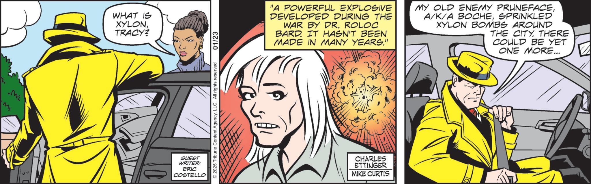 Comics OCR: M WHAT IS XYLONTRACY? GUEST WRITER: ERIC COSTELLO 2025 Tribune Content AgencyLLC All rights reserved 01/23 "A POWERFUL EXPLOSIVE DEVELOPED DURING THE WAR BY DR. ROLOC BARD. IT HASN'T BEEN MADE IN MANY YEARS." MY OLD ENEMY PRUNEFACESPRINKLED XYLON BOMBS AROUND THE CITY. THERE COULD BE YET ONE MORE... CHARLES ETTINGER MIKE CURTIS M WHAT IS XYLONTRACY ? GUEST WRITER : ERIC COSTELLO 2025 Tribune Content AgencyLLC All rights reserved 01/23 " A POWERFUL EXPLOSIVE DEVELOPED DURING THE WAR BY DR . ROLOC BARD . IT HASN'T BEEN MADE IN MANY YEARS . " MY OLD ENEMY PRUNEFACEA / K / A BOCHESPRINKLED XYLON BOMBS AROUND THE CITY . THERE COULD BE YET ONE MORE ... CHARLES ETTINGER MIKE CURTIS