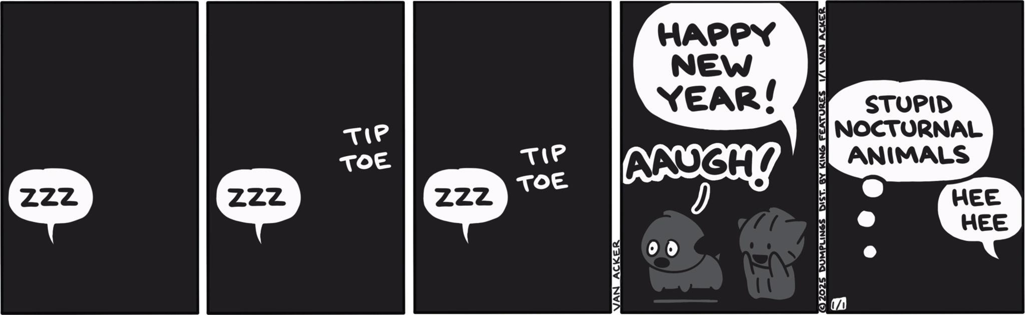 Graphic design OCR: TIP TOE TIP ZZZ ZZZ TOE ZZZ AAUGH! VAN ACKER HAPPY NEW YEAR! 2025 DUMPLINGS DIST. BY KING FEATURES 1/1 VAN ACKER STUPID NOCTURNAL ANIMALS HEE HEE TIP TOE TIP ZZZ ZZZ TOE ZZZ AAUGH ! VAN ACKER HAPPY NEW YEAR ! 2025 DUMPLINGS DIST . BY KING FEATURES 1/1 VAN ACKER STUPID NOCTURNAL ANIMALS HEE HEE