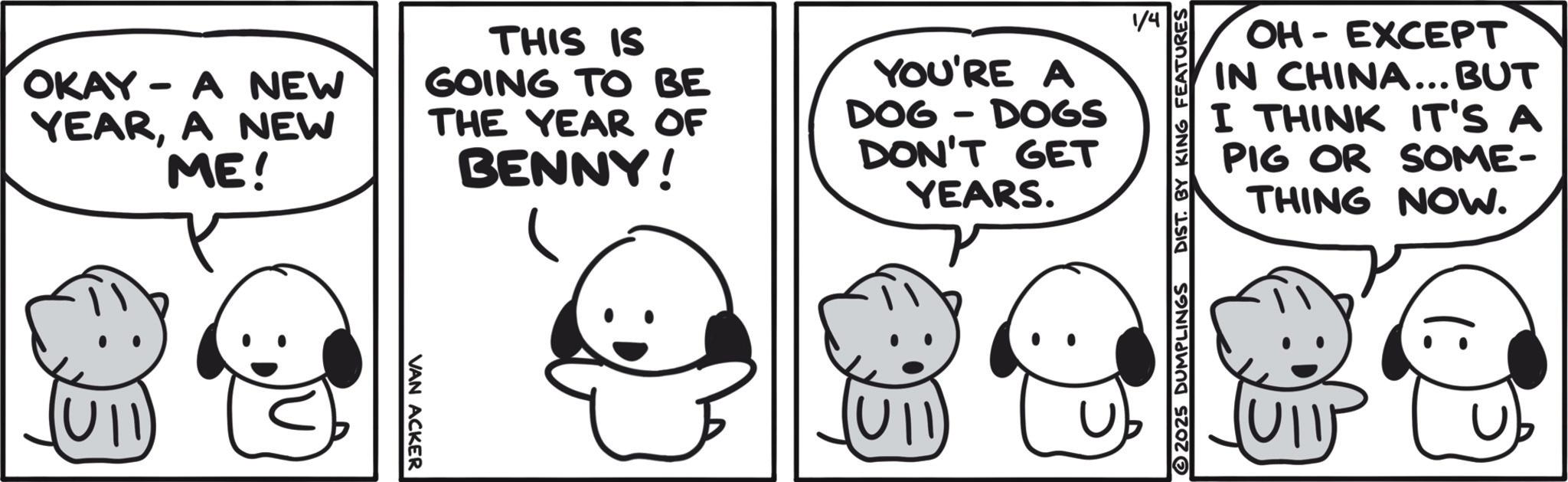 Pleased OCR: - OH EXCEPT IN CHINA... BUT I THINK IT'S A PIG OR SOME- THING NOW. 2025 DUMPLINGS DIST. BY KING FEATURES OKAY - A NEW YEARA NEW ME! THIS IS GOING TO BE THE YEAR OF BENNY! YOU'RE A DOG - DOGS DON'T GET YEARS. VAN ACKER (: - OH EXCEPT IN CHINA ... BUT I THINK IT'S A PIG OR SOME- THING NOW . 2025 DUMPLINGS DIST . BY KING FEATURES OKAY - A NEW YEARA NEW ME ! THIS IS GOING TO BE THE YEAR OF BENNY ! YOU'RE A DOG - DOGS DON'T GET YEARS . VAN ACKER ( :