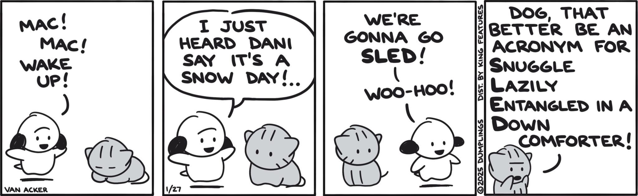 Pleased OCR: MAC! MAC! WAKE UP! I JUST HEARD DANI SAY IT'S A SNOW DAY!.. WE'RE GONNA GO SLED! WOO-HOO! VAN ACKER 1/27 2025 DUMPLINGS DIST. BY KING FEATURES DOGTHAT BETTER BE AN FOR ACRONYM SNUGGLE LAZILY ENTANGLED IN A DOWN COMFORTER! ? MAC ! MAC ! WAKE UP ! I JUST HEARD DANI SAY IT'S A SNOW DAY ! .. WE'RE GONNA GO SLED ! WOO - HOO ! VAN ACKER 1/27 2025 DUMPLINGS DIST . BY KING FEATURES DOGTHAT BETTER BE AN FOR ACRONYM SNUGGLE LAZILY ENTANGLED IN A DOWN COMFORTER ! ?