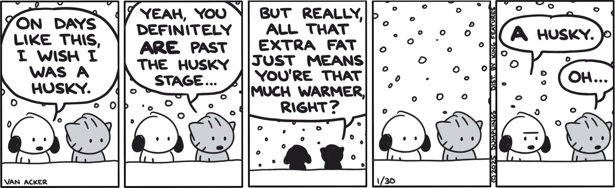 Animated cartoon OCR: ON DAYS LIKE THISI WISH I WAS A HUSKY. YEAHYOU DEFINITELY ARE PAST THE HUSKY STAGE... BUT REALLYALL THAT EXTRA FAT JUST MEANS YOU'RE THAT MUCH WARMER RIGHT? VAN ACKER 1/30 0 0 0 2025 DUMPLINGS DIST. Y KING FEATURES A HUSKY. OH... ON DAYS LIKE THISI WISH I WAS A HUSKY . YEAHYOU DEFINITELY ARE PAST THE HUSKY STAGE ... BUT REALLYALL THAT EXTRA FAT JUST MEANS YOU'RE THAT MUCH WARMER RIGHT ? VAN ACKER 1/30 0 0 0 2025 DUMPLINGS DIST . Y KING FEATURES A HUSKY . OH ...