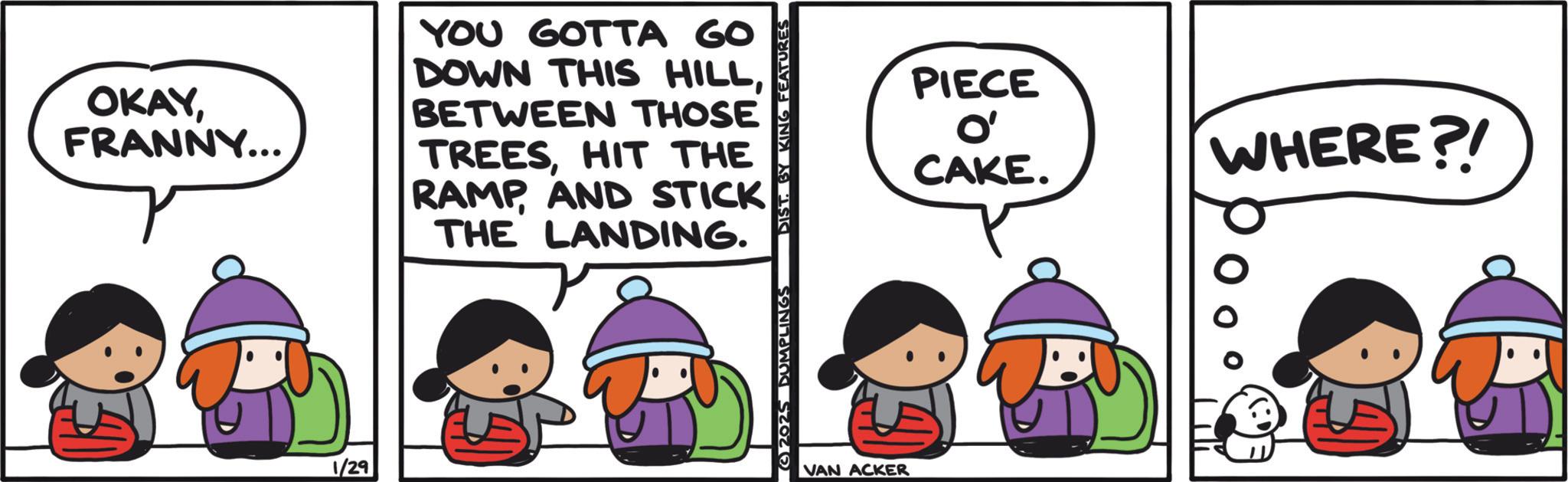 Fiction OCR: OKAYFRANNY... YOU GOTTA GO DOWN THIS HILLBETWEEN THOSE TREESHIT THE RAMPAND STICK THE LANDING. ? 1/29 DIST. BY KING FEATURES VAN ACKER PIECE O' CAKE. WHERE ?! OKAYFRANNY ... YOU GOTTA GO DOWN THIS HILLBETWEEN THOSE TREESHIT THE RAMPAND STICK THE LANDING . ? 1/29 DIST . BY KING FEATURES VAN ACKER PIECE O ' CAKE . WHERE ? !