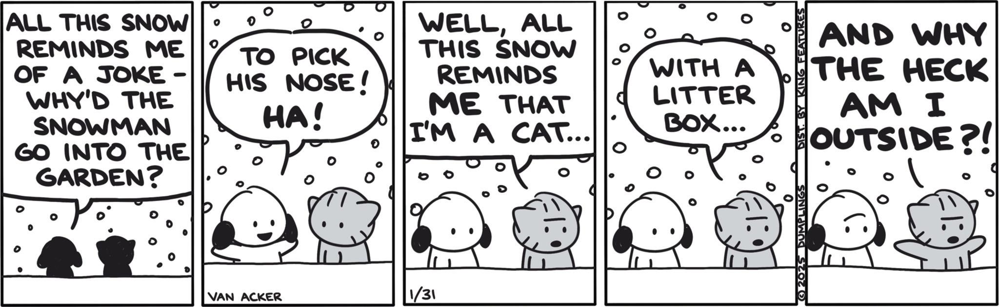 Comic book OCR: ALL THIS SNOW REMINDS ME OF A JOKE - WHY'D THE SNOWMAN GO INTO THE GARDEN? TO PICK HIS NOSE! HA! WELLALL THIS SNOW REMINDS ME THAT I'M A CAT... VAN ACKER 1/31 WITH A AND WHY THE HECK LITTER BOX... 0 2025 DUMPLINGS AM I OUTSIDE?! ALL THIS SNOW REMINDS ME OF A JOKE - WHY'D THE SNOWMAN GO INTO THE GARDEN ? TO PICK HIS NOSE ! HA ! WELLALL THIS SNOW REMINDS ME THAT I'M A CAT ... VAN ACKER 1/31 WITH A AND WHY THE HECK LITTER BOX ... 0 2025 DUMPLINGS AM I OUTSIDE ?!