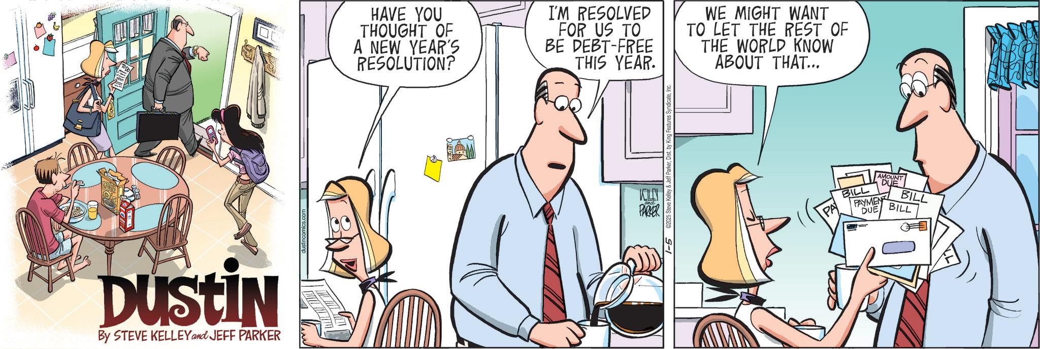 Animation OCR: DUSTIN By STEVE KELLEY and JEFF PARKER Justincomics.com HAVE YOU THOUGHT OF A NEW YEAR'S RESOLUTION? I'M RESOLVED FOR US TO BE DEBT-FREE THIS YEAR. WE MIGHT WANT TO LET THE REST OF THE WORLD KNOW ABOUT THAT... KILLN PARKER 1-5 125 Steve Kelley & Jeff Parker BILL AMOUNT DUE PAYMENT DUE BILL BILL DUSTIN By STEVE KELLEY and JEFF PARKER Justincomics.com HAVE YOU THOUGHT OF A NEW YEAR'S RESOLUTION ? I'M RESOLVED FOR US TO BE DEBT - FREE THIS YEAR . WE MIGHT WANT TO LET THE REST OF THE WORLD KNOW ABOUT THAT ... KILLN PARKER 1-5 125 Steve Kelley & Jeff Parker BILL AMOUNT DUE PAYMENT DUE BILL BILL