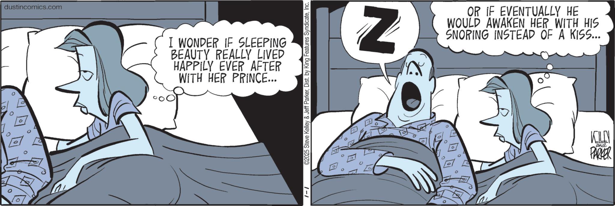 Publication OCR: dustincomics.com I WONDER IF SLEEPING BEAUTY REALLY LIVED HAPPILY EVER AFTER WITH HER PRINCE... 1-1 ©2025 Steve Kelley & Jeff ParkerInc. Z OR IF EVENTUALLY HE WOULD AWAKEN HER WITH HIS SNORING INSTEAD OF A KISS... KILN and PARKER dustincomics.com I WONDER IF SLEEPING BEAUTY REALLY LIVED HAPPILY EVER AFTER WITH HER PRINCE ... 1-1 © 2025 Steve Kelley & Jeff ParkerDist . by King Features SyndicateInc. Z OR IF EVENTUALLY HE WOULD AWAKEN HER WITH HIS SNORING INSTEAD OF A KISS ... KILN and PARKER