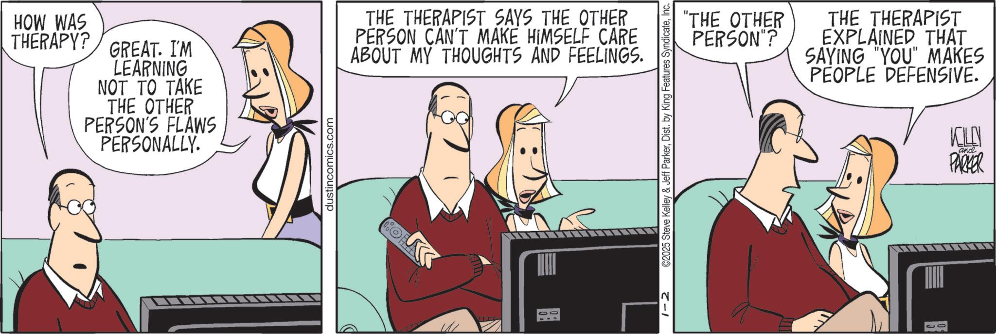 Hearing OCR: HOW WAS THERAPY? GREAT. I'M LEARNING NOT TO TAKE THE OTHER PERSON'S FLAWS PERSONALLY. dustincomics.com THE THERAPIST SAYS THE OTHER PERSON CAN'T MAKE HIMSELF CARE ABOUT MY THOUGHTS AND FEELINGS. 1-2 ©2025 Steve Kelley & Jeff ParkerInc. "THE OTHER PERSON"? THE THERAPIST EXPLAINED THAT SAYING "YOU" MAKES PEOPLE DEFENSIVE. KILEN and PARKER HOW WAS THERAPY ? GREAT . I'M LEARNING NOT TO TAKE THE OTHER PERSON'S FLAWS PERSONALLY . dustincomics.com THE THERAPIST SAYS THE OTHER PERSON CAN'T MAKE HIMSELF CARE ABOUT MY THOUGHTS AND FEELINGS . 1-2 © 2025 Steve Kelley & Jeff ParkerDist . by King Features SyndicateInc. " THE OTHER PERSON " ? THE THERAPIST EXPLAINED THAT SAYING " YOU " MAKES PEOPLE DEFENSIVE . KILEN and PARKER