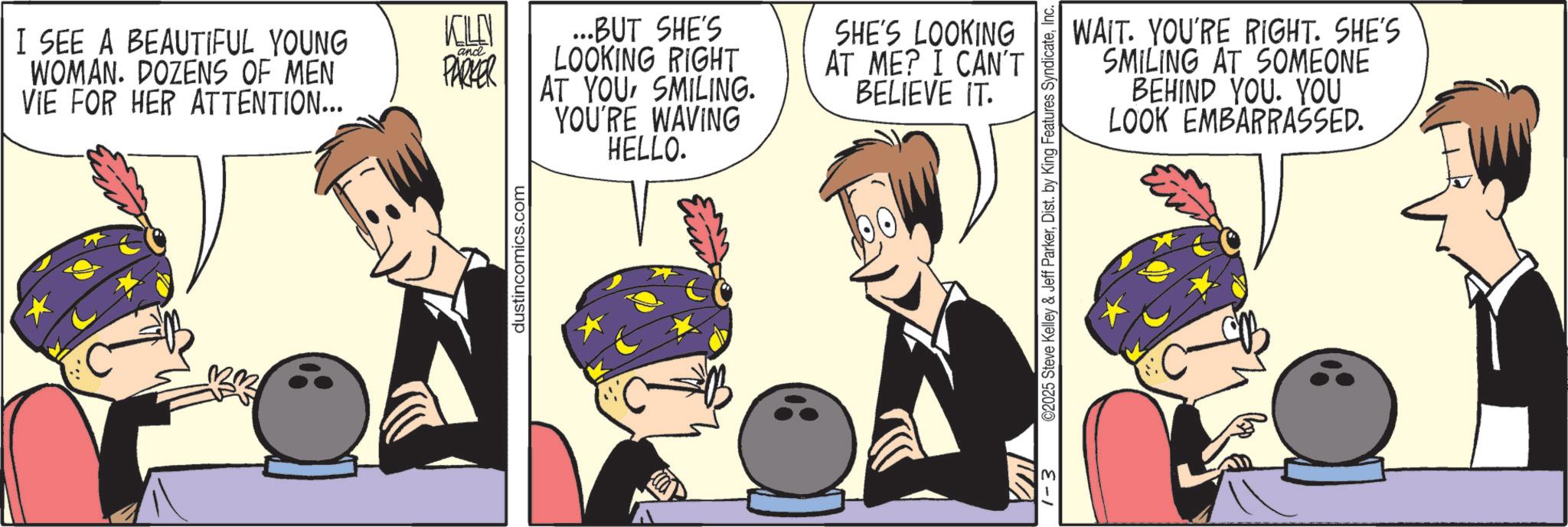 Fictional character OCR: I SEE A BEAUTIFUL YOUNG WOMAN. DOZENS OF MEN VIE FOR HER ATTENTION... and PARKER ...BUT SHE'S LOOKING RIGHT AT YOUSMILING. YOU'RE WAVING HELLO. dustincomics.com SHE'S LOOKING AT ME? I CAN'T BELIEVE IT. WAIT. YOU'RE RIGHT. SHE'S SMILING AT SOMEONE BEHIND YOU. YOU LOOK EMBARRASSED. 1-3 ©2025 Steve Kelley & Jeff ParkerInc. I SEE A BEAUTIFUL YOUNG WOMAN . DOZENS OF MEN VIE FOR HER ATTENTION ... and PARKER ... BUT SHE'S LOOKING RIGHT AT YOUSMILING . YOU'RE WAVING HELLO . dustincomics.com SHE'S LOOKING AT ME ? I CAN'T BELIEVE IT . WAIT . YOU'RE RIGHT . SHE'S SMILING AT SOMEONE BEHIND YOU . YOU LOOK EMBARRASSED . 1-3 © 2025 Steve Kelley & Jeff ParkerDist . by King Features Syndicate