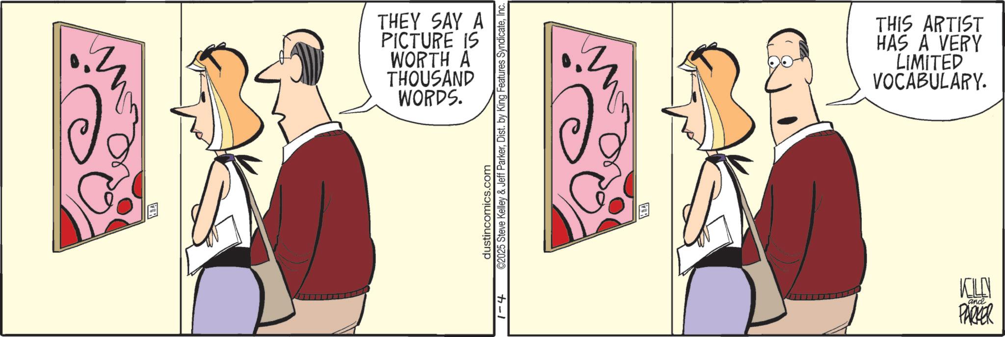 Animated cartoon OCR: THEY SAY A PICTURE IS WORTH A THOUSAND WORDS. 1-4 ©2025 Steve Kelley & Jeff ParkerInc. dustincomics.com THIS ARTIST HAS A VERY LIMITED VOCABULARY. KELLY and PARKER THEY SAY A PICTURE IS WORTH A THOUSAND WORDS . 1-4 © 2025 Steve Kelley & Jeff ParkerDist . by King Features SyndicateInc. dustincomics.com THIS ARTIST HAS A VERY LIMITED VOCABULARY . KELLY and PARKER