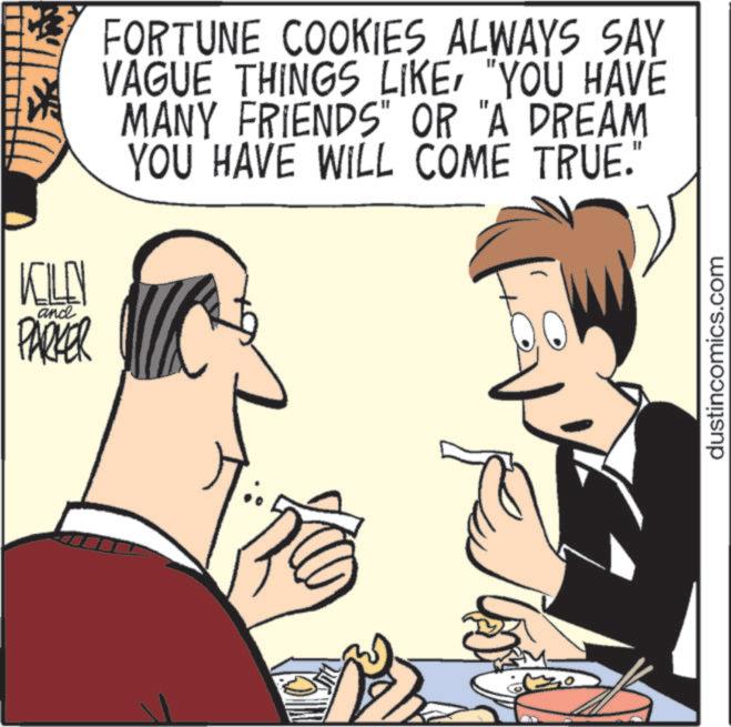 Junk food OCR: KILL T and PARKER 3 FORTUNE COOKIES ALWAYS SAY VAGUE THINGS LIKE"YOU HAVE MANY FRIENDS" OR "A DREAM YOU HAVE WILL COME TRUE." dustincomics.com KILL T and PARKER 3 FORTUNE COOKIES ALWAYS SAY VAGUE THINGS LIKE" YOU HAVE MANY FRIENDS " OR " A DREAM YOU HAVE WILL COME TRUE . " dustincomics.com