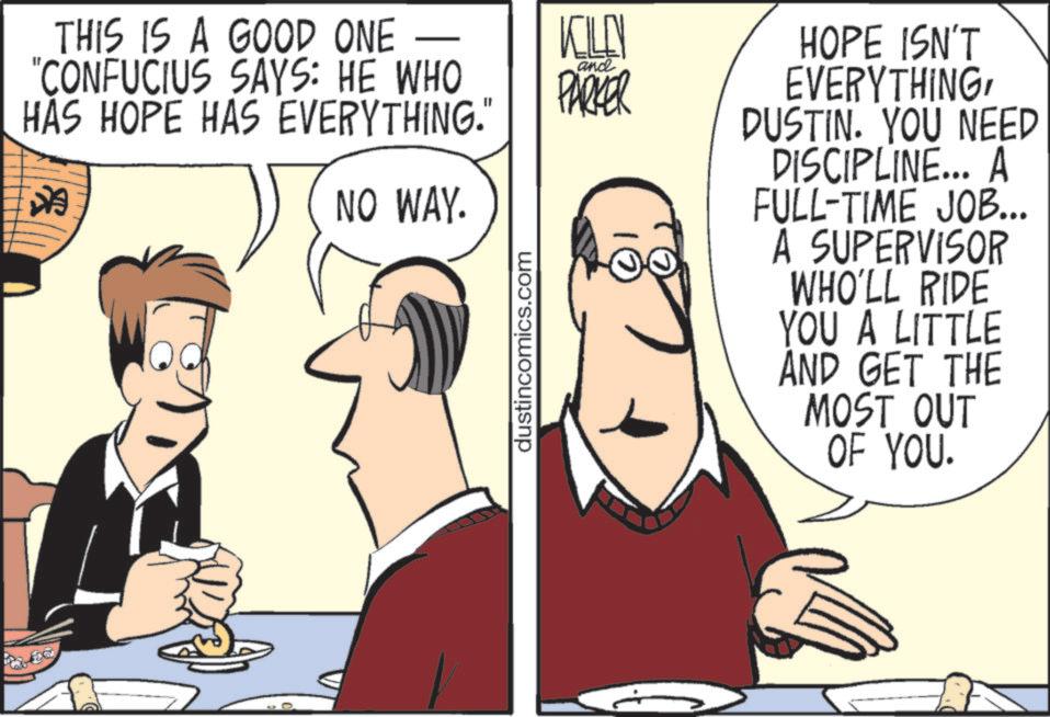 Comic book OCR: THIS IS A GOOD ONE "CONFUCIUS SAYS: HE WHO HAS HOPE HAS EVERYTHING." * NO WAY. dustincomics.com KILLY and PARKER HOPE ISN'T EVERYTHINGDUSTIN. YOU NEED DISCIPLINE... A FULL-TIME JOB... A SUPERVISOR WHO'LL RIDE YOU A LITTLE AND GET THE MOST OUT OF YOU. THIS IS A GOOD ONE " CONFUCIUS SAYS : HE WHO HAS HOPE HAS EVERYTHING . " * NO WAY . dustincomics.com KILLY and PARKER HOPE ISN'T EVERYTHINGDUSTIN . YOU NEED DISCIPLINE ... A FULL - TIME JOB ... A SUPERVISOR WHO'LL RIDE YOU A LITTLE AND GET THE MOST OUT OF YOU .