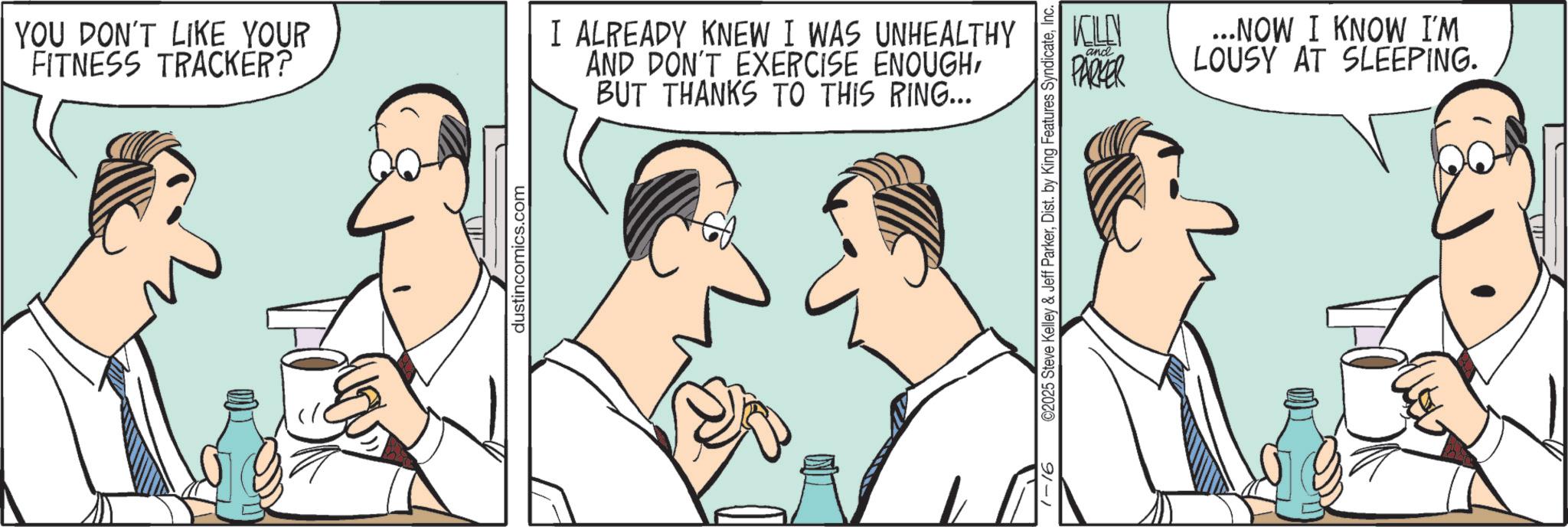 Animation OCR: YOU DON'T LIKE YOUR FITNESS TRACKER? I ALREADY KNEW I WAS UNHEALTHY AND DON'T EXERCISE ENOUGHBUT THANKS TO THIS RING... dustincomics.com 91-1 KILN PARKER and ...NOW I KNOW I'M LOUSY AT SLEEPING. ©2025 Steve Kelley & Jeff ParkerInc. YOU DON'T LIKE YOUR FITNESS TRACKER ? I ALREADY KNEW I WAS UNHEALTHY AND DON'T EXERCISE ENOUGHBUT THANKS TO THIS RING ... dustincomics.com 91-1 KILN PARKER and ... NOW I KNOW I'M LOUSY AT SLEEPING . © 2025 Steve Kelley & Jeff ParkerDist . by King Features Syndicate