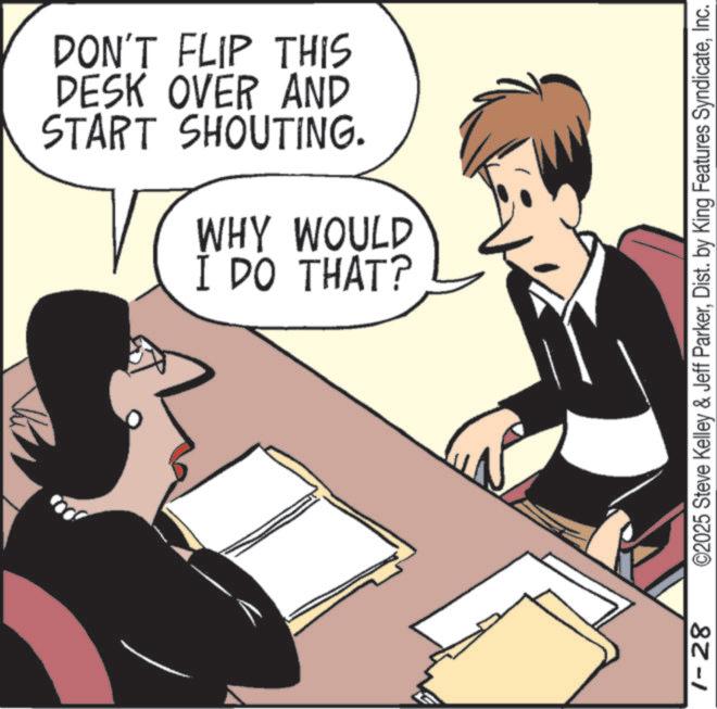 Meeting OCR: DON'T FLIP THIS DESK OVER AND START SHOUTING. WHY WOULD I DO THAT? 1-28 ©2025 Steve Kelley & Jeff ParkerInc. DON'T FLIP THIS DESK OVER AND START SHOUTING . WHY WOULD I DO THAT ? 1-28 © 2025 Steve Kelley & Jeff ParkerDist . by King Features Syndicate