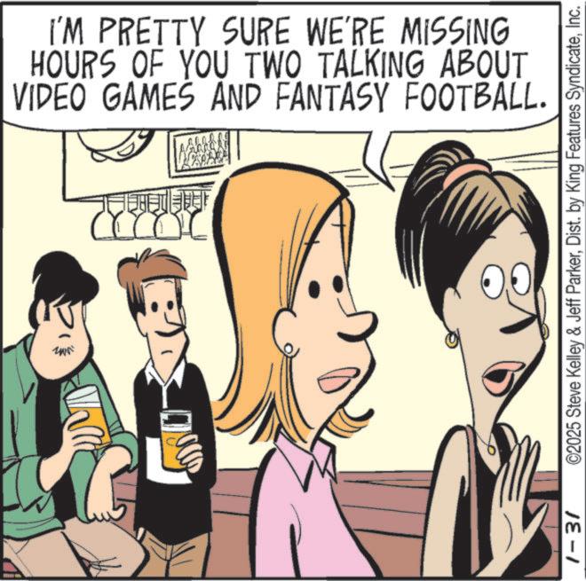 Graphics OCR: R uwai ?? I'M PRETTY SURE WE'RE MISSING HOURS OF YOU TWO TALKING ABOUT VIDEO GAMES AND FANTASY FOOTBALL. 1-31 ©2025 Steve Kelley & Jeff ParkerInc. R uwai ?? I'M PRETTY SURE WE'RE MISSING HOURS OF YOU TWO TALKING ABOUT VIDEO GAMES AND FANTASY FOOTBALL . 1-31 © 2025 Steve Kelley & Jeff ParkerDist . by King Features Syndicate