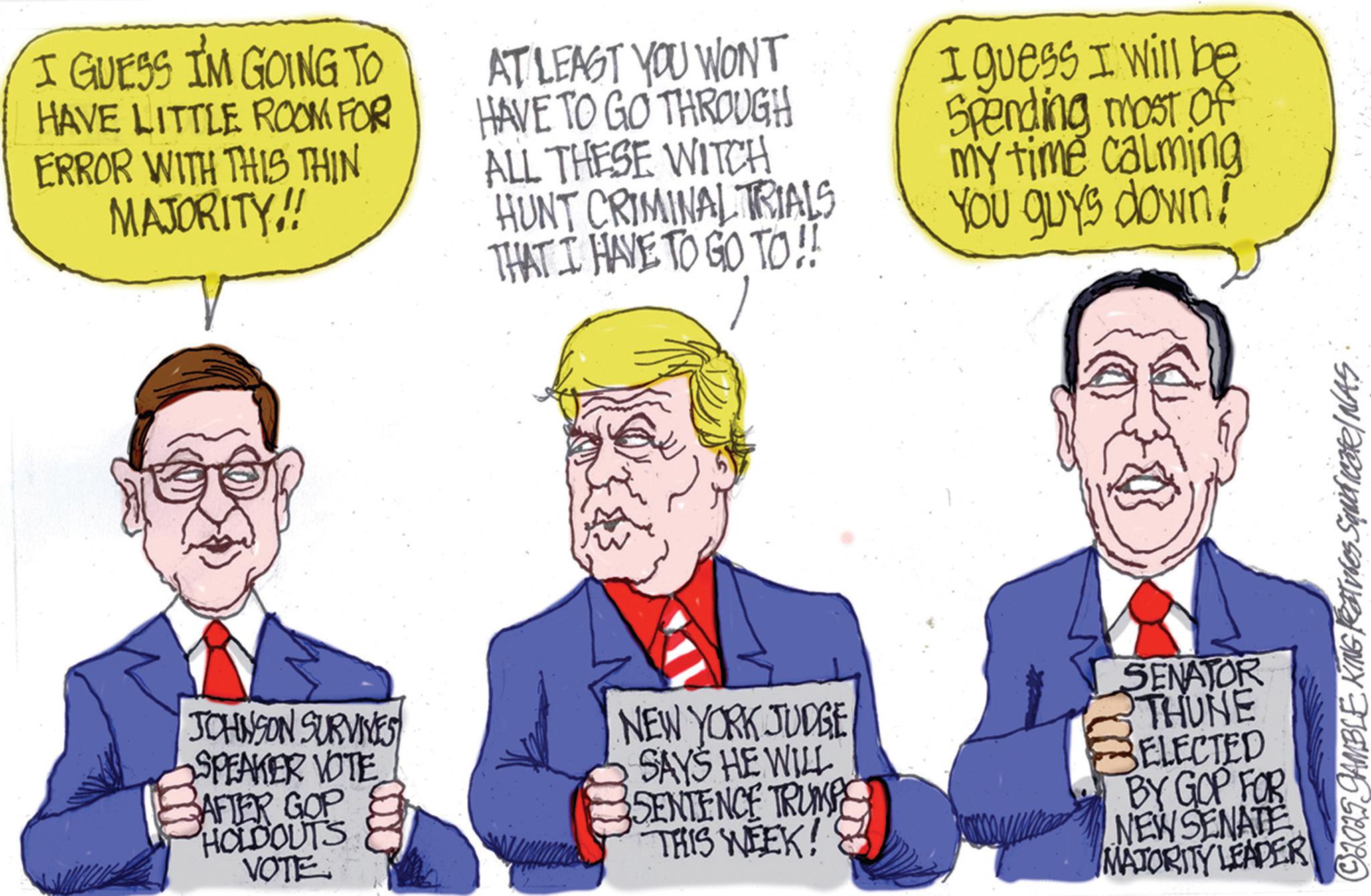 Cartoon OCR: D I GUESS I'M GOING TO HAVE LITTLE ROOM FOR ERROR WITH THIS THIN MAJORITY!! AT LEAST YOU WONT HAVE TO GO THROUGH ALL THESE WITCH HUNT CRIMINAL TRIALS THAT I HAVE TO GO TO !! I guess I will be Spending most of my time calming You guys down! JOHNSON SURVIVES SPEAKER VOTE BAFTER GOP HOLDOUTS VOTE NEW YORK JUDGE SAYS HE WILL SENTENCE TRUMP THIS WEEK! SENATOR THUNE SELECTED BY GOP FOR NEW SENATE MATORITY LEADER ©2025 GAMBLE KING Reatures Squidicate/NAS D I GUESS I'M GOING TO HAVE LITTLE ROOM FOR ERROR WITH THIS THIN MAJORITY !! AT LEAST YOU WONT HAVE TO GO THROUGH ALL THESE WITCH HUNT CRIMINAL TRIALS THAT I HAVE TO GO TO !! I guess I will be Spending most of my time calming You guys down ! JOHNSON SURVIVES SPEAKER VOTE BAFTER GOP HOLDOUTS VOTE NEW YORK JUDGE SAYS HE WILL SENTENCE TRUMP THIS WEEK ! SENATOR THUNE SELECTED BY GOP FOR NEW SENATE MATORITY LEADER © 2025 GAMBLE KING Reatures Squidicate / NAS