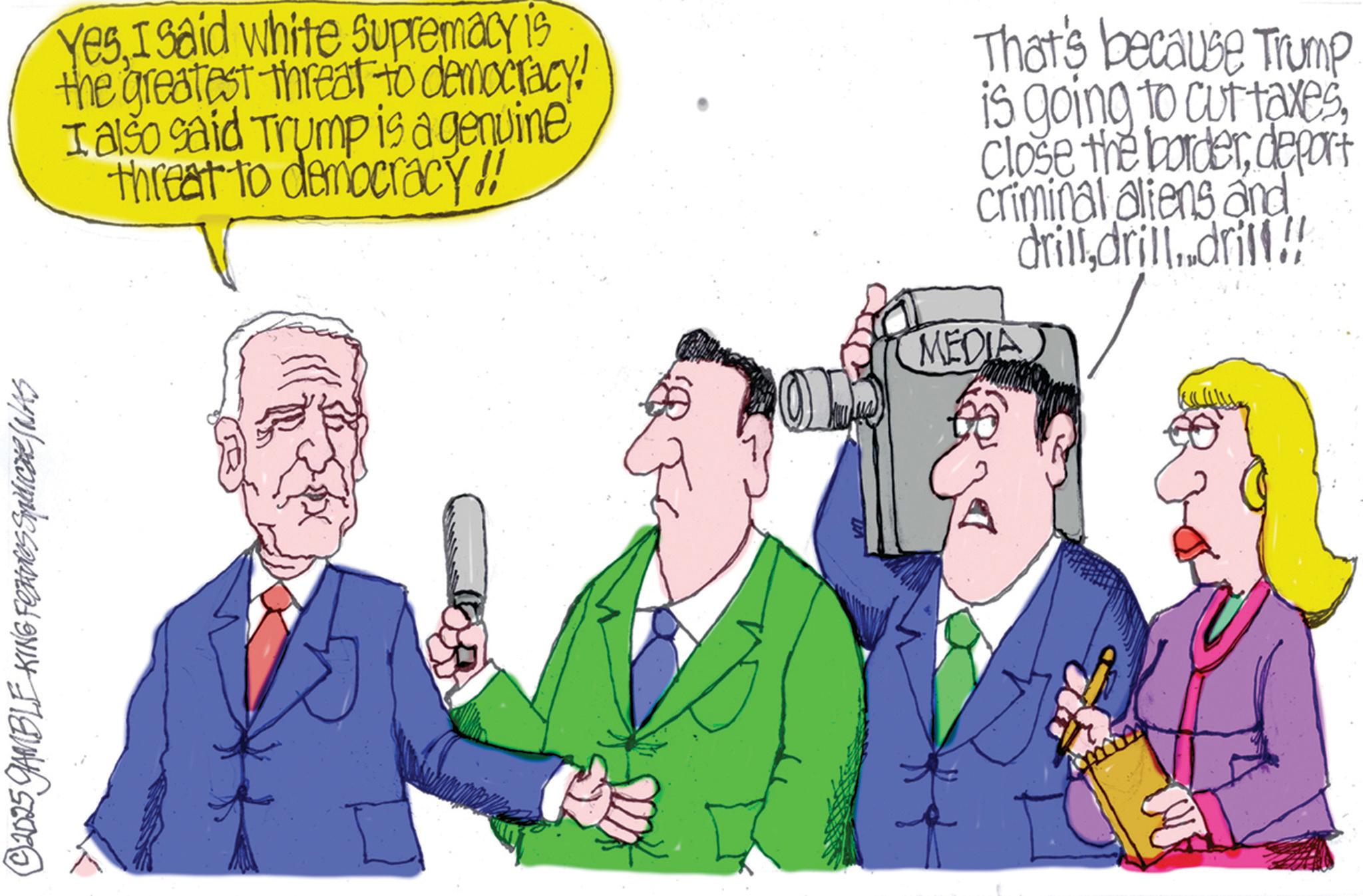 Fictional character OCR: © 2025 GAMBLE KING Features SqUICHE (NAS YesI said white supremacy is the greatest threat to democracy! I also said Trump is a genuine threat to democracy!! That's because Trump is going to cut taxesdeport criminal aliens and drilldrill..drill. MEDIA © 2025 GAMBLE KING Features SqUICHE ( NAS YesI said white supremacy is the greatest threat to democracy ! I also said Trump is a genuine threat to democracy !! That's because Trump is going to cut taxesClose the borderdeport criminal aliens and drilldrill..drill . MEDIA