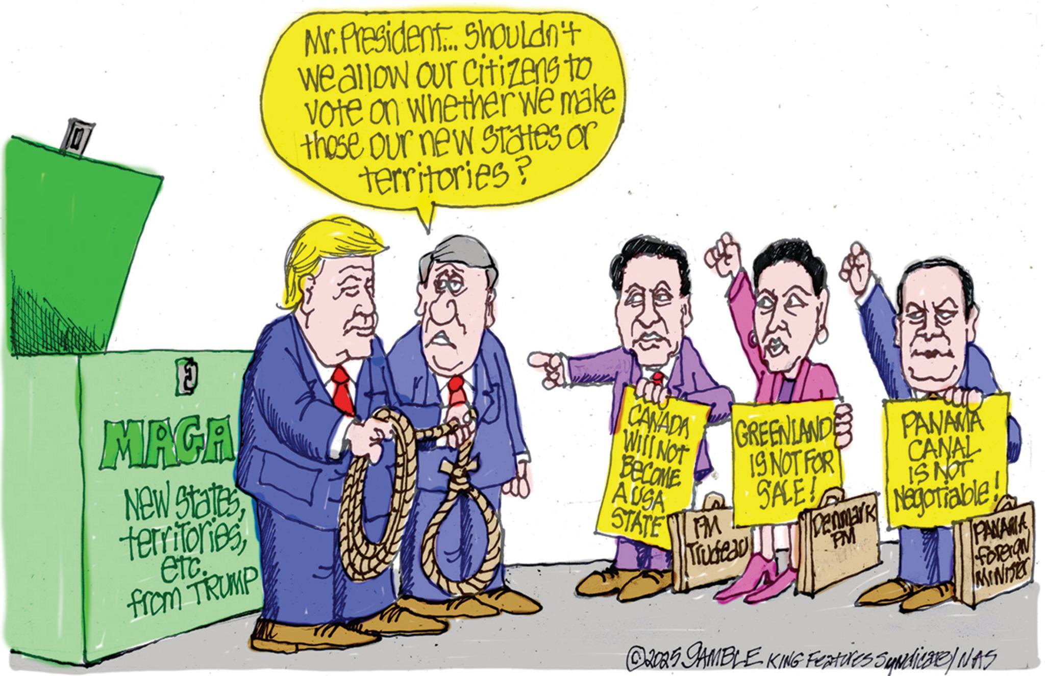 Fiction OCR: Mr. President. Shouldn't we allow our citizens to. vote on whether we make those our new states or territories? E MAGA New Statesetc. from TRUMP CANADA GREENLANDE WILL NOT BECOME AUSA IS NOT FOR SALE! STATEM Trudeau PANAMA CANAL IS NOT Till Denmark Negotiable PM PANAMA foreran MIN ©2005 GAMBLE KING Features Syndicate/ NAS Mr. President . Shouldn't we allow our citizens to . vote on whether we make those our new states or territories ? E MAGA New Statesetc. from TRUMP CANADA GREENLANDE WILL NOT BECOME AUSA IS NOT FOR SALE ! STATEM Trudeau PANAMA CANAL IS NOT Till Denmark Negotiable PM PANAMA foreran MIN © 2005 GAMBLE KING Features Syndicate / NAS
