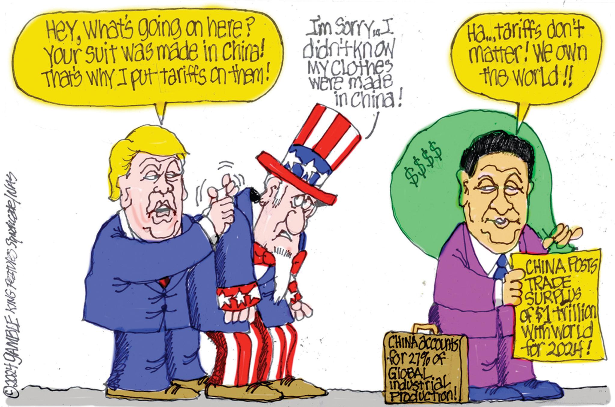 Flag OCR: ©2024 GAMBLE KING FEATURES Squaricate/NAS Heywhat's going on here? Your suit was made in China! That's why I put tariffs on them! I'm SorryI didn't know MY Clothes were made in China! $$$$ Ha...tariffs don't matter! We own the world!! CHINA accounts for 27% of GIOBAL Industrial Production! CHINA POSTS TRADE 3 SURPLUS of $1 trillion With world for 2024! © 2024 GAMBLE KING FEATURES Squaricate / NAS Heywhat's going on here ? Your suit was made in China ! That's why I put tariffs on them ! I'm SorryI didn't know MY Clothes were made in China ! $$$$ Ha ... tariffs don't matter ! We own the world !! CHINA accounts for 27 % of GIOBAL Industrial Production ! CHINA POSTS TRADE 3 SURPLUS of $ 1 trillion With world for 2024 !