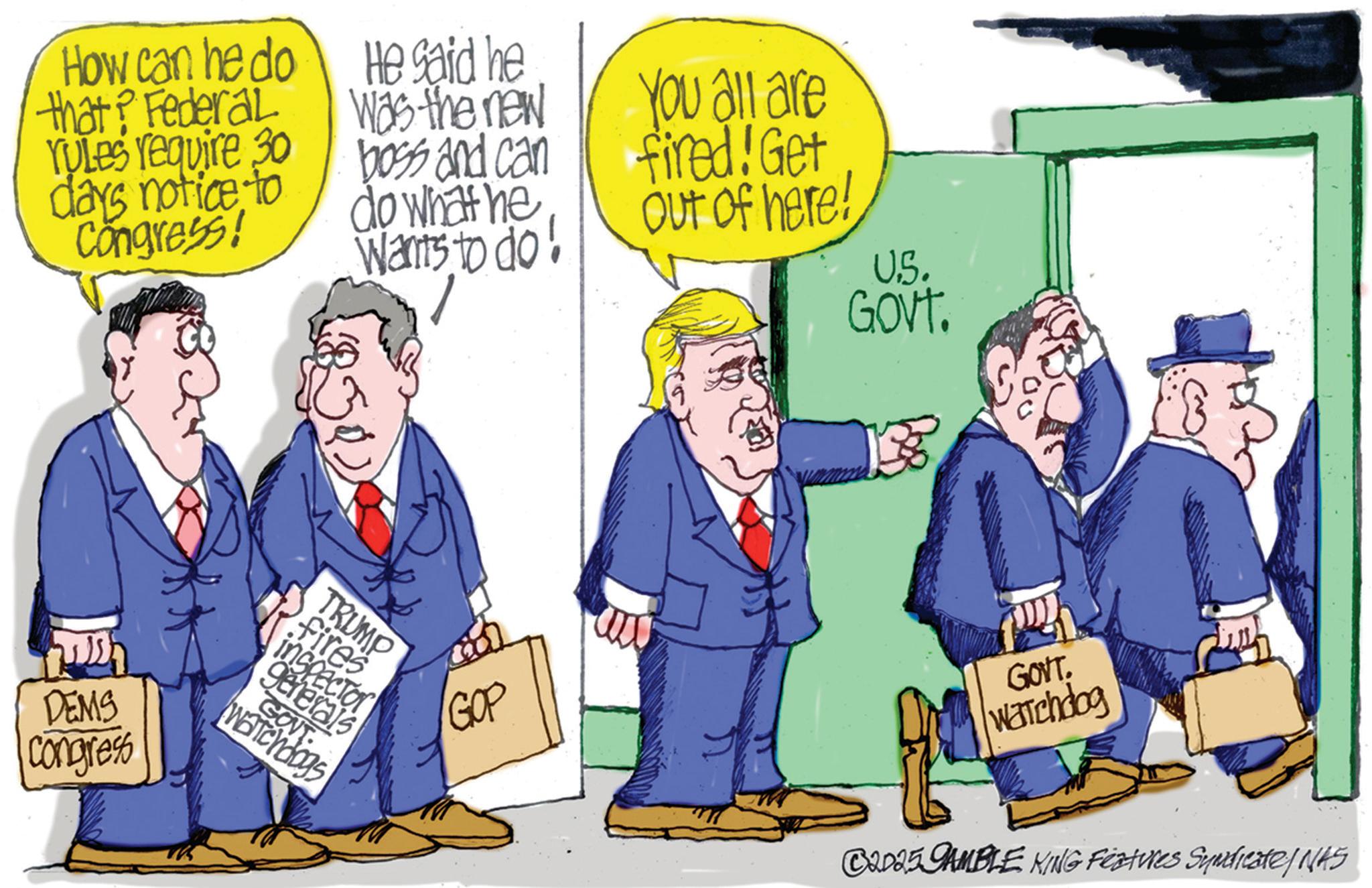 Animated cartoon OCR: How can he do that? Federal YuLes require 30 He said he Was the new days notice to Congress! boss and can do what he You all are fired! Get Out of here! Wants to do! U.S. ?? DEMS Congress TRUMP fires inspector generals GOVT Watchdogs GOP GOVT. GOVT. Watchdog C2025 GAMBLE KING Features Syndicate/NAS How can he do that ? Federal YuLes require 30 He said he Was the new days notice to Congress ! boss and can do what he You all are fired ! Get Out of here ! Wants to do ! U.S. ?? DEMS Congress TRUMP fires inspector generals GOVT Watchdogs GOP GOVT . GOVT . Watchdog C2025 GAMBLE KING Features Syndicate / NAS