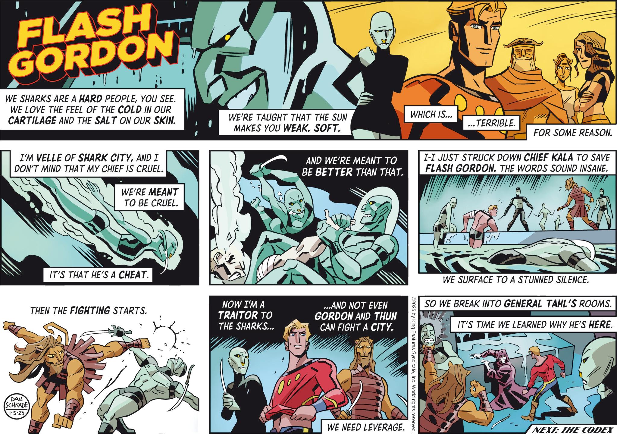 Book OCR: FLASH GORDON • U V WE SHARKS ARE A HARD PEOPLEYOU SEE. WE LOVE THE FEEL OF THE COLD IN OUR CARTILAGE AND THE SALT ON OUR SKIN. WE'RE TAUGHT THAT THE SUN MAKES YOU WEAK. SOFT. I'M VELLE OF SHARK CITYAND I DON'T MIND THAT MY CHIEF IS CRUEL. WE'RE MEANT TO BE CRUEL. IT'S THAT HE'S A CHEAT. THEN THE FIGHTING STARTS. DAN SCHKADE 1-5-25 NOW I'M A TRAITOR TO THE SHARKS... WHICH IS... ...TERRIBLE. FOR SOME REASON. AND WE'RE MEANT TO BE BETTER THAN THAT. I-I JUST STRUCK DOWN CHIEF KALA TO SAVE FLASH GORDON. THE WORDS SOUND INSANE. ...AND NOT EVEN GORDON AND THUN CAN FIGHT A CITY. ©2025 by King Features SyndicateInc. World rights reserved. WE NEED LEVERAGE. WE SURFACE TO A STUNNED SILENCE. SO WE BREAK INTO GENERAL TAHL'S ROOMS. IT'S TIME WE LEARNED WHY HE'S HERE. NEXT: THE CODEX FLASH GORDON • U V WE SHARKS ARE A HARD PEOPLEYOU SEE . WE LOVE THE FEEL OF THE COLD IN OUR CARTILAGE AND THE SALT ON OUR SKIN . WE'RE TAUGHT THAT THE SUN MAKES YOU WEAK . SOFT . I'M VELLE OF SHARK CITYAND I DON'T MIND THAT MY CHIEF IS CRUEL . WE'RE MEANT TO BE CRUEL . IT'S THAT HE'S A CHEAT . THEN THE FIGHTING STARTS . DAN SCHKADE 1-5-25 NOW I'M A TRAITOR TO THE SHARKS ... WHICH IS ... ... TERRIBLE . FOR SOME REASON . AND WE'RE MEANT TO BE BETTER THAN THAT . I - I JUST STRUCK DOWN CHIEF KALA TO SAVE FLASH GORDON . THE WORDS SOUND INSANE . ... AND NOT EVEN GORDON AND THUN CAN FIGHT A CITY . © 2025 by King Features SyndicateInc. World rights reserved . WE NEED LEVERAGE . WE SURFACE TO A STUNNED SILENCE . SO WE BREAK INTO GENERAL TAHL'S ROOMS . IT'S TIME WE LEARNED WHY HE'S HERE . NEXT : THE CODEX