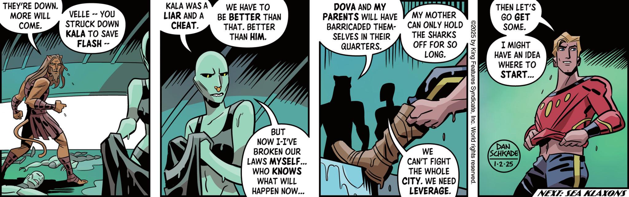 Publication OCR: THEY'RE DOWN. MORE WILL COME. VELLE -- YOU STRUCK DOWN KALA TO SAVE FLASH -- KALA WAS A LIAR AND A CHEAT. WE HAVE TO BE BETTER THAN THAT. BETTER THAN HIM. DOVA AND MY PARENTS WILL HAVE BARRICADED THEM- SELVES IN THEIR QUARTERS. MY MOTHER CAN ONLY HOLD THE SHARKS OFF FOR SO LONG. THEN LET'S GO GET SOME. I MIGHT HAVE AN IDEA WHERE TO START... ©2025 by King Features SyndicateInc. World rights reserved. BUT NOW I-I'VE BROKEN OUR LAWS MYSELF... WHO KNOWS WHAT WILL HAPPEN NOW... WE CAN'T FIGHT THE WHOLE CITY. WE NEED LEVERAGE. DAN SCHKADE 1-2.25 NEXT: SEA KLAXONS THEY'RE DOWN . MORE WILL COME . VELLE -- YOU STRUCK DOWN KALA TO SAVE FLASH -- KALA WAS A LIAR AND A CHEAT . WE HAVE TO BE BETTER THAN THAT . BETTER THAN HIM . DOVA AND MY PARENTS WILL HAVE BARRICADED THEM- SELVES IN THEIR QUARTERS . MY MOTHER CAN ONLY HOLD THE SHARKS OFF FOR SO LONG . THEN LET'S GO GET SOME . I MIGHT HAVE AN IDEA WHERE TO START ... © 2025 by King Features SyndicateInc. World rights reserved . BUT NOW I - I'VE BROKEN OUR LAWS MYSELF ... WHO KNOWS WHAT WILL HAPPEN NOW ... WE CAN'T FIGHT THE WHOLE CITY . WE NEED LEVERAGE . DAN SCHKADE 1-2.25 NEXT : SEA KLAXONS