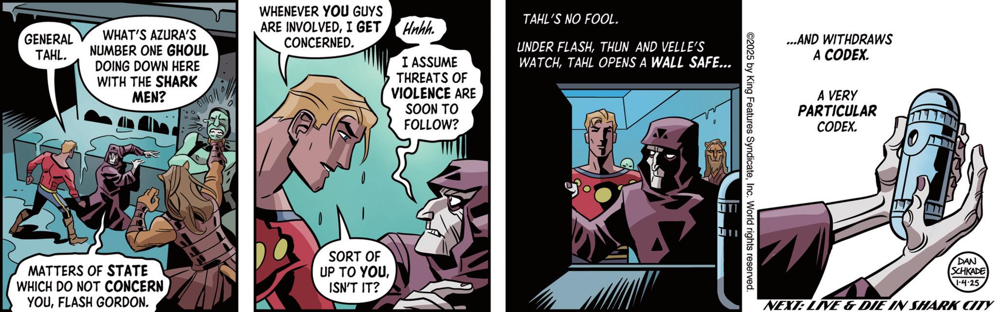 Animation OCR: GENERAL TAHL. WHAT'S AZURA'S NUMBER ONE GHOUL DOING DOWN HERE WITH THE SHARK MEN? WHENEVER YOU GUYS ARE INVOLVEDI GET Hnhh. CONCERNED. I ASSUME THREATS OF VIOLENCE ARE SOON TO TAHL'S NO FOOL. UNDER FLASHTHUN AND VELLE'S WATCHTAHL OPENS A WALL SAFE... FOLLOW? MATTERS OF STATE WHICH DO NOT CONCERN YOUFLASH GORDON. SORT OF UP TO YOUISN'T IT? ...AND WITHDRAWS A CODEX. 2025 by King Features SyndicateInc. World rights reserved. A VERY PARTICULAR CODEX. DAN SCHKADE 1-4.25 NEXT: LIVE & DIE IN SHARK CITY GENERAL TAHL . WHAT'S AZURA'S NUMBER ONE GHOUL DOING DOWN HERE WITH THE SHARK MEN ? WHENEVER YOU GUYS ARE INVOLVEDI GET Hnhh . CONCERNED . I ASSUME THREATS OF VIOLENCE ARE SOON TO TAHL'S NO FOOL . UNDER FLASHTHUN AND VELLE'S WATCHTAHL OPENS A WALL SAFE ... FOLLOW ? MATTERS OF STATE WHICH DO NOT CONCERN YOUFLASH GORDON . SORT OF UP TO YOUISN'T IT ? ... AND WITHDRAWS A CODEX . 2025 by King Features SyndicateInc. World rights reserved . A VERY PARTICULAR CODEX . DAN SCHKADE 1-4.25 NEXT : LIVE & DIE IN SHARK CITY