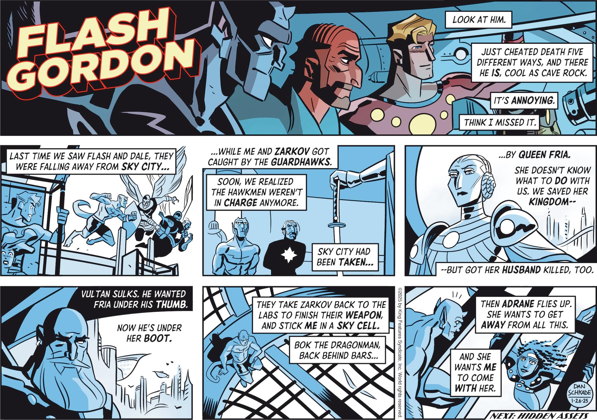Publication OCR: FLASH GORDON LAST TIME WE SAW FLASH AND DALETHEY WERE FALLING AWAY FROM SKY CITY... ...WHILE ME AND ZARKOV GOT CAUGHT BY THE GUARDHAWKS. SOONWE REALIZED THE HAWKMEN WEREN'T IN CHARGE ANYMORE. LOOK AT HIM. JUST CHEATED DEATH FIVE DIFFERENT WAYSAND THERE HE ISCOOL AS CAVE ROCK. IT'S ANNOYING. THINK I MISSED IT. ...BY QUEEN FRIA. SHE DOESN'T KNOW WHAT TO DO WITH US. WE SAVED HER KINGDOM-- SKY CITY HAD BEEN TAKEN... VULTAN SULKS. HE WANTED FRIA UNDER HIS THUMB. NOW HE'S UNDER HER BOOT. THEY TAKE ZARKOV BACK TO THE LABS TO FINISH THEIR WEAPONAND STICK ME IN A SKY CELL. BOK THE DRAGONMANBACK BEHIND BARS... ©2025 by King Features SyndicateInc. World rights reserved. --BUT GOT HER HUSBAND KILLEDTOO. THEN ADRANE FLIES UP. SHE WANTS TO GET AWAY FROM ALL THIS. AND SHE WANTS ME TO COME WITH HER. DAN SCHKADE 1-26-25 NEXT: HIDDEN ASSETS FLASH GORDON LAST TIME WE SAW FLASH AND DALETHEY WERE FALLING AWAY FROM SKY CITY ... ... WHILE ME AND ZARKOV GOT CAUGHT BY THE GUARDHAWKS . SOONWE REALIZED THE HAWKMEN WEREN'T IN CHARGE ANYMORE . LOOK AT HIM . JUST CHEATED DEATH FIVE DIFFERENT WAYSAND THERE HE ISCOOL AS CAVE ROCK . IT'S ANNOYING . THINK I MISSED IT . ... BY QUEEN FRIA . SHE DOESN'T KNOW WHAT TO DO WITH US . WE SAVED HER KINGDOM-- SKY CITY HAD BEEN TAKEN ... VULTAN SULKS . HE WANTED FRIA UNDER HIS THUMB . NOW HE'S UNDER HER BOOT . THEY TAKE ZARKOV BACK TO THE LABS TO FINISH THEIR WEAPONAND STICK ME IN A SKY CELL . BOK THE DRAGONMANBACK BEHIND BARS ... © 2025 by King Features SyndicateInc. World rights reserved . --BUT GOT HER HUSBAND KILLEDTOO . THEN ADRANE FLIES UP . SHE WANTS TO GET AWAY FROM ALL THIS . AND SHE WANTS ME TO COME WITH HER . DAN SCHKADE 1-26-25 NEXT : HIDDEN ASSETS