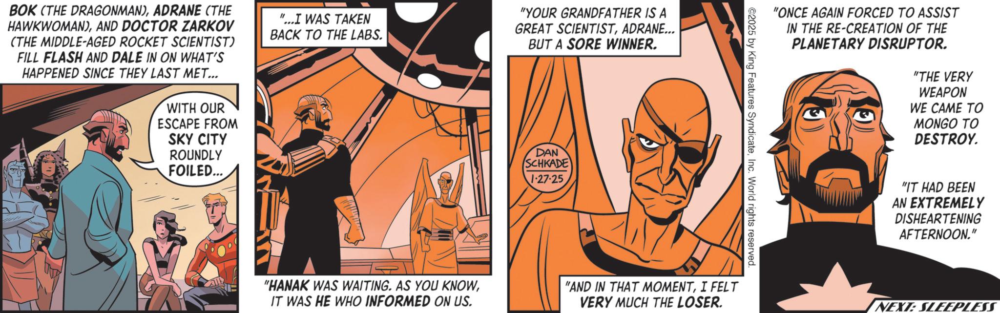 Comics OCR: BOK (THE DRAGONMAN)ADRANE (THE HAWKWOMAN)AND DOCTOR ZARKOV (THE MIDDLE-AGED ROCKET SCIENTIST) FILL FLASH AND DALE IN ON WHAT'S HAPPENED SINCE THEY LAST MET... WITH OUR ESCAPE FROM SKY CITY ROUNDLY FOILED... "...I WAS TAKEN BACK TO THE LABS. "YOUR GRANDFATHER IS A GREAT SCIENTISTADRANE... BUT A SORE WINNER. DAN SCHKADE 1-27-25"ONCE AGAIN FORCED TO ASSIST IN THE RE-CREATION OF THE PLANETARY DISRUPTOR. "THE VERY WEAPON WE CAME TO MONGO TO DESTROY. ©2025 by King Features SyndicateInc. World rights reserved. "HANAK WAS WAITING. AS YOU KNOWIT WAS HE WHO INFORMED ON US. "AND IN THAT MOMENTI FELT VERY MUCH THE LOSER. "IT HAD BEEN AN EXTREMELY DISHEARTENING AFTERNOON." NEXT: SLEEPLESS BOK ( THE DRAGONMAN )ADRANE ( THE HAWKWOMAN )AND DOCTOR ZARKOV ( THE MIDDLE - AGED ROCKET SCIENTIST ) FILL FLASH AND DALE IN ON WHAT'S HAPPENED SINCE THEY LAST MET ... WITH OUR ESCAPE FROM SKY CITY ROUNDLY FOILED ... " ... I WAS TAKEN BACK TO THE LABS . " YOUR GRANDFATHER IS A GREAT SCIENTISTADRANE ... BUT A SORE WINNER . DAN SCHKADE 1-27-25" ONCE AGAIN FORCED TO ASSIST IN THE RE - CREATION OF THE PLANETARY DISRUPTOR . " THE VERY WEAPON WE CAME TO MONGO TO DESTROY . © 2025 by King Features SyndicateInc. World rights reserved . " HANAK WAS WAITING . AS YOU KNOWIT WAS HE WHO INFORMED ON US . " AND IN THAT MOMENTI FELT VERY MUCH THE LOSER . " IT HAD BEEN AN EXTREMELY DISHEARTENING AFTERNOON . " NEXT : SLEEPLESS