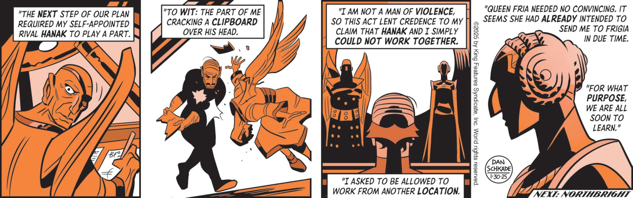 Comic book OCR: "THE NEXT STEP OF OUR PLAN REQUIRED MY SELF-APPOINTED RIVAL HANAK TO PLAY A PART. "TO WIT: THE PART OF ME CRACKING A CLIPBOARD OVER HIS HEAD. "I AM NOT A MAN OF VIOLENCESO THIS ACT LENT CREDENCE TO MY CLAIM THAT HANAK AND I SIMPLY COULD NOT WORK TOGETHER. Br° "QUEEN FRIA NEEDED NO CONVINCING. IT SEEMS SHE HAD ALREADY INTENDED TO ©2025 by King Features SyndicateInc. World rights reserved. "I ASKED TO BE ALLOWED TO WORK FROM ANOTHER LOCATION. SEND ME TO FRIGIA IN DUE TIME. "FOR WHAT PURPOSEWE ARE ALL SOON TO LEARN." DAN SCHKADE 1-30-25 NEXT: NORTHBRIGHT " THE NEXT STEP OF OUR PLAN REQUIRED MY SELF - APPOINTED RIVAL HANAK TO PLAY A PART . " TO WIT : THE PART OF ME CRACKING A CLIPBOARD OVER HIS HEAD . " I AM NOT A MAN OF VIOLENCESO THIS ACT LENT CREDENCE TO MY CLAIM THAT HANAK AND I SIMPLY COULD NOT WORK TOGETHER . Br ° " QUEEN FRIA NEEDED NO CONVINCING . IT SEEMS SHE HAD ALREADY INTENDED TO © 2025 by King Features SyndicateInc. World rights reserved . " I ASKED TO BE ALLOWED TO WORK FROM ANOTHER LOCATION . SEND ME TO FRIGIA IN DUE TIME . " FOR WHAT PURPOSEWE ARE ALL SOON TO LEARN . " DAN SCHKADE 1-30-25 NEXT : NORTHBRIGHT