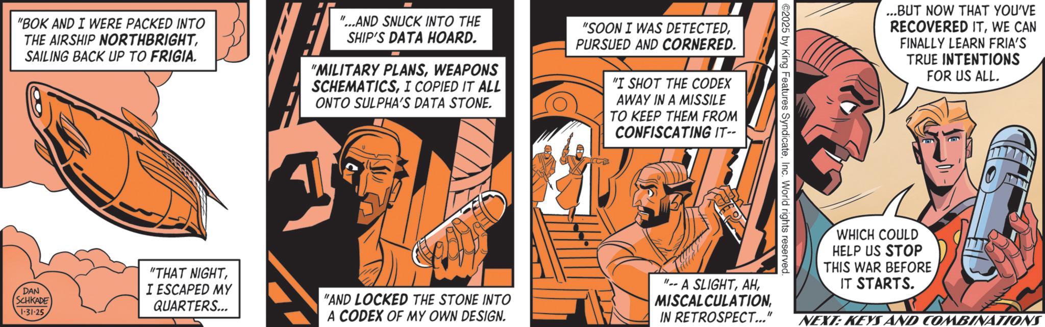 Comic book OCR: "BOK AND I WERE PACKED INTO THE AIRSHIP NORTHBRIGHTSAILING BACK UP TO FRIGIA. "...AND SNUCK INTO THE SHIP'S DATA HOARD. "MILITARY PLANSWEAPONS SCHEMATICSI COPIED IT ALL ONTO SULPHA'S DATA STONE. "SOON I WAS DETECTEDPURSUED AND CORNERED. "I SHOT THE CODEX AWAY IN A MISSILE TO KEEP THEM FROM CONFISCATING IT-- ©2025 by King Features SyndicateInc. World rights reserved. ...BUT NOW THAT YOU'VE RECOVERED ITWE CAN FINALLY LEARN FRIA'S TRUE INTENTIONS FOR US ALL. DAN SCHKADE 1.31.25 "THAT NIGHTI ESCAPED MY QUARTERS... "AND LOCKED THE STONE INTO A CODEX OF MY OWN DESIGN. "A SLIGHTIN RETROSPECT..." WHICH COULD HELP US STOP THIS WAR BEFORE IT STARTS. NEXT: KEYS AND COMBINATIONS " BOK AND I WERE PACKED INTO THE AIRSHIP NORTHBRIGHTSAILING BACK UP TO FRIGIA . " ... AND SNUCK INTO THE SHIP'S DATA HOARD . " MILITARY PLANSWEAPONS SCHEMATICSI COPIED IT ALL ONTO SULPHA'S DATA STONE . " SOON I WAS DETECTEDPURSUED AND CORNERED . " I SHOT THE CODEX AWAY IN A MISSILE TO KEEP THEM FROM CONFISCATING IT-- © 2025 by King Features SyndicateInc. World rights reserved . ... BUT NOW THAT YOU'VE RECOVERED ITWE CAN FINALLY LEARN FRIA'S TRUE INTENTIONS FOR US ALL . DAN SCHKADE 1.31.25 " THAT NIGHTI ESCAPED MY QUARTERS ... " AND LOCKED THE STONE INTO A CODEX OF MY OWN DESIGN . " A SLIGHTIN RETROSPECT ... " WHICH COULD HELP US STOP THIS WAR BEFORE IT STARTS . NEXT : KEYS AND COMBINATIONS