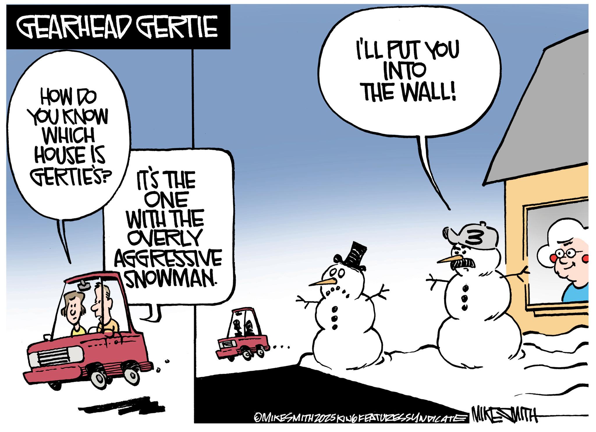 Fictional character OCR: GEARHEAD GERTIE HOW DO YOU KNOW WHICH HOUSE IS GERTIES? IT'S THE ONE WITH THE OVERLY AGGRESSIVE SNOWMAN. I'LL PUT YOU INTO THE WALL! OMIKESMITH 2025 KING FEATURESSYNDICATE MIKE MITH GEARHEAD GERTIE HOW DO YOU KNOW WHICH HOUSE IS GERTIES ? IT'S THE ONE WITH THE OVERLY AGGRESSIVE SNOWMAN . I'LL PUT YOU INTO THE WALL ! OMIKESMITH 2025 KING FEATURESSYNDICATE MIKE MITH