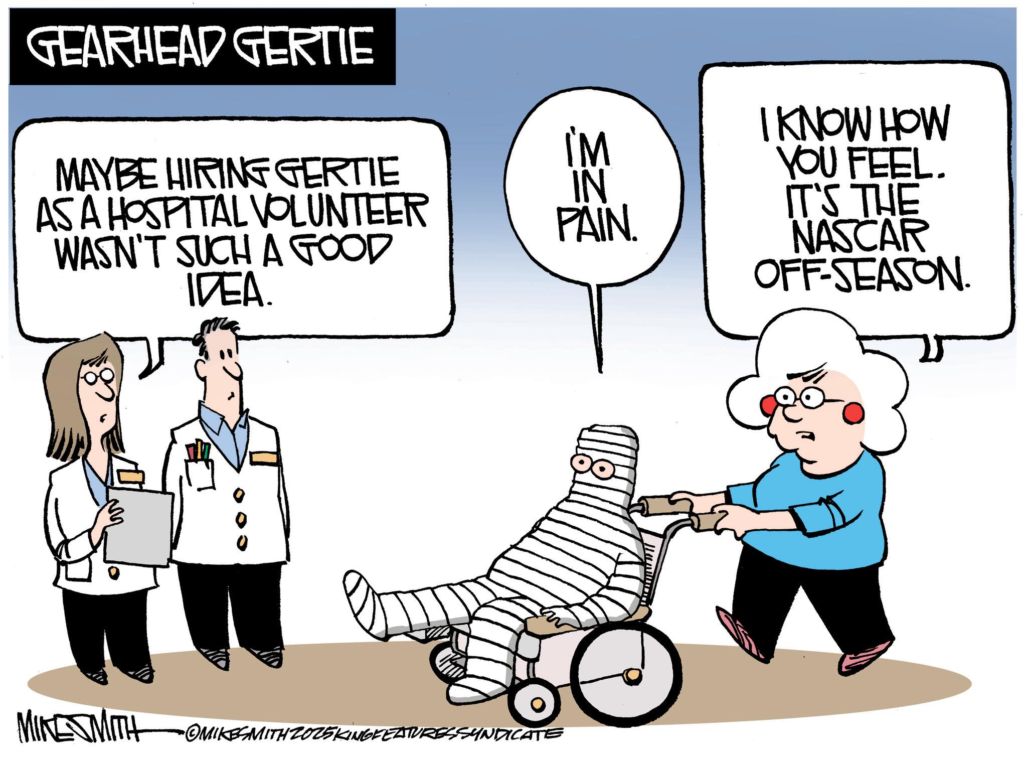 Health Professional OCR: GEARHEAD GERTIE MAYBE HIRING GERTIE AS A HOSPITAL VOLUNTEER WASN'T SUCH A GOOD IDEA. I'M IN PAIN. MIKE SMITH OMIKESMITHZ025KINGFEATURESSYNDICATE I KNOW HOW YOU FEEL. IT'S THE NASCAR OFF-SEASON. GEARHEAD GERTIE MAYBE HIRING GERTIE AS A HOSPITAL VOLUNTEER WASN'T SUCH A GOOD IDEA . I'M IN PAIN . MIKE SMITH OMIKESMITHZ025KINGFEATURESSYNDICATE I KNOW HOW YOU FEEL . IT'S THE NASCAR OFF - SEASON .