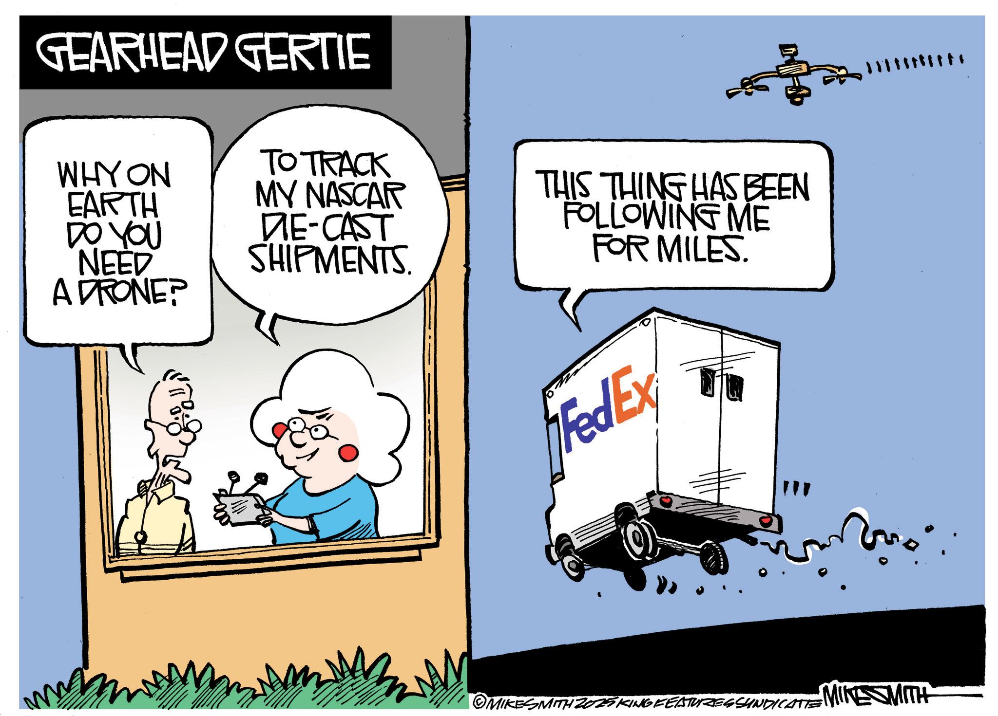 Photo caption OCR: GEARHEAD GERTIE WHYON TO TRACK EARTH DO YOU NEED ADRONE? MY NASCAR DIE-CAST SHIPMENTS. THIS THING HAS BEEN FOLLOWING ME FOR MILES. FedEx © MIKESMITH 2025 KING FEATURES SHINDICATE MIKE MITH GEARHEAD GERTIE WHYON TO TRACK EARTH DO YOU NEED ADRONE ? MY NASCAR DIE - CAST SHIPMENTS . THIS THING HAS BEEN FOLLOWING ME FOR MILES . FedEx © MIKESMITH 2025 KING FEATURES SHINDICATE MIKE MITH
