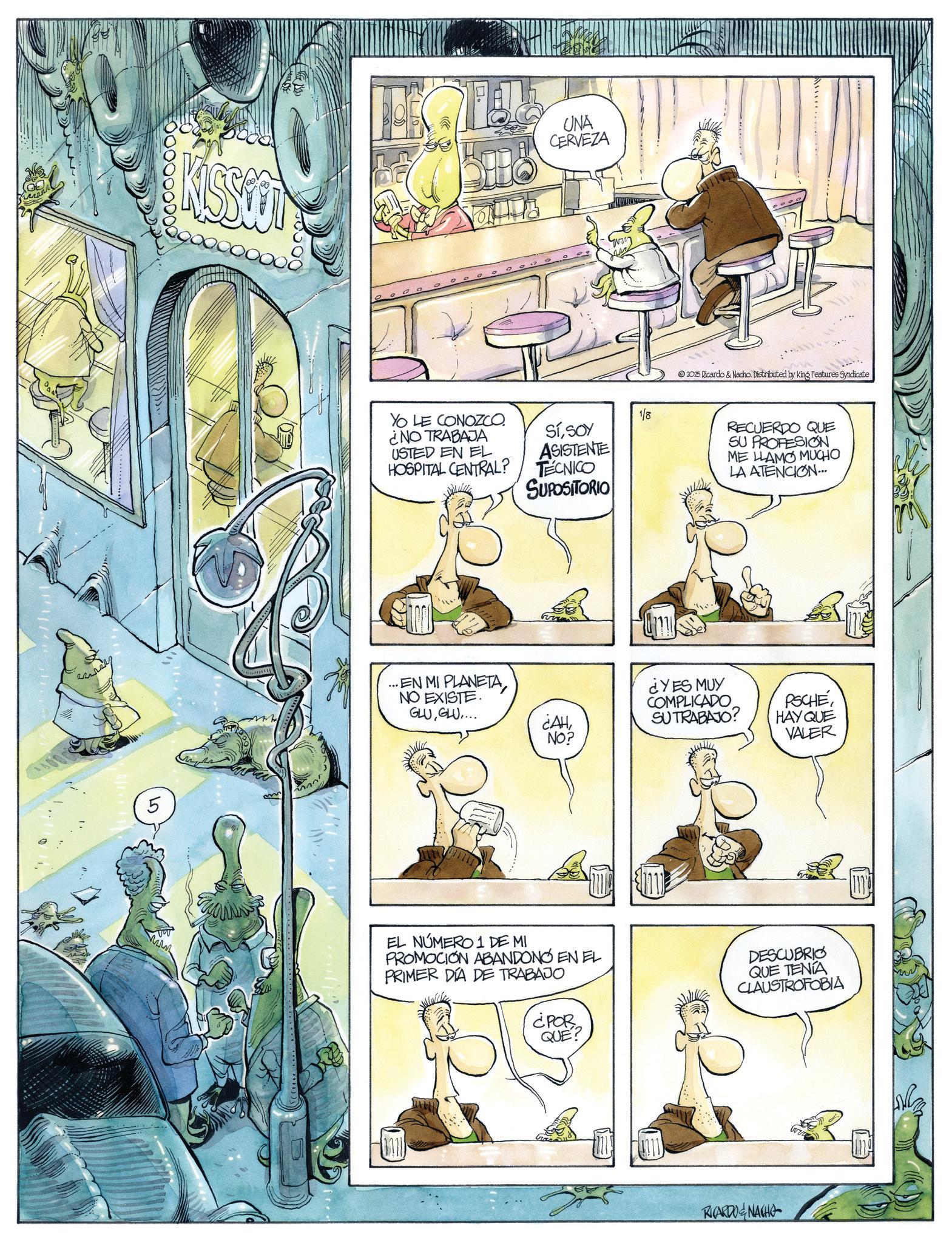 Animated cartoon OCR: ???? 5 KISSOOT UNA CERVEZA YO LE CONOZCO ¿NO TRABAJA USTED EN EL HOSPITAL CENTRAL? 1/8 SíSOY ASISTENTE TECNICO SUPOSITORIO ...EN MI PLANETANO EXISTE. GLUGLU.... 2025 Ricardo & Nacho. Distributed by King Features Syndicate ¿AH¿YES MUY COMPLICADO SU TRABAJO? NO? RECUERDO QUE SU PROFESION ME LLAMO MUCHO LA ATENCION... PSCHE HAY QUE VALER EL NÚMERO 1 DE MI PROMOCIÓN ABANDONO EN EL PRIMER DÍA DE TRABAJO DESCUBRIO QUE TENÍA CLAUSTROFOBIA ¿POR QUE? RICARDO NACHO m ???? 5 KISSOOT UNA CERVEZA YO LE CONOZCO ¿ NO TRABAJA USTED EN EL HOSPITAL CENTRAL ? 1/8 SíSOY ASISTENTE TECNICO SUPOSITORIO ... EN MI PLANETANO EXISTE . GLUGLU .... 2025 Ricardo & Nacho . Distributed by King Features Syndicate ¿ AH¿ YES MUY COMPLICADO SU TRABAJO ? NO ? RECUERDO QUE SU PROFESION ME LLAMO MUCHO LA ATENCION ... PSCHE HAY QUE VALER EL NÚMERO 1 DE MI PROMOCIÓN ABANDONO EN EL PRIMER DÍA DE TRABAJO DESCUBRIO QUE TENÍA CLAUSTROFOBIA ¿ POR QUE ? RICARDO NACHO m