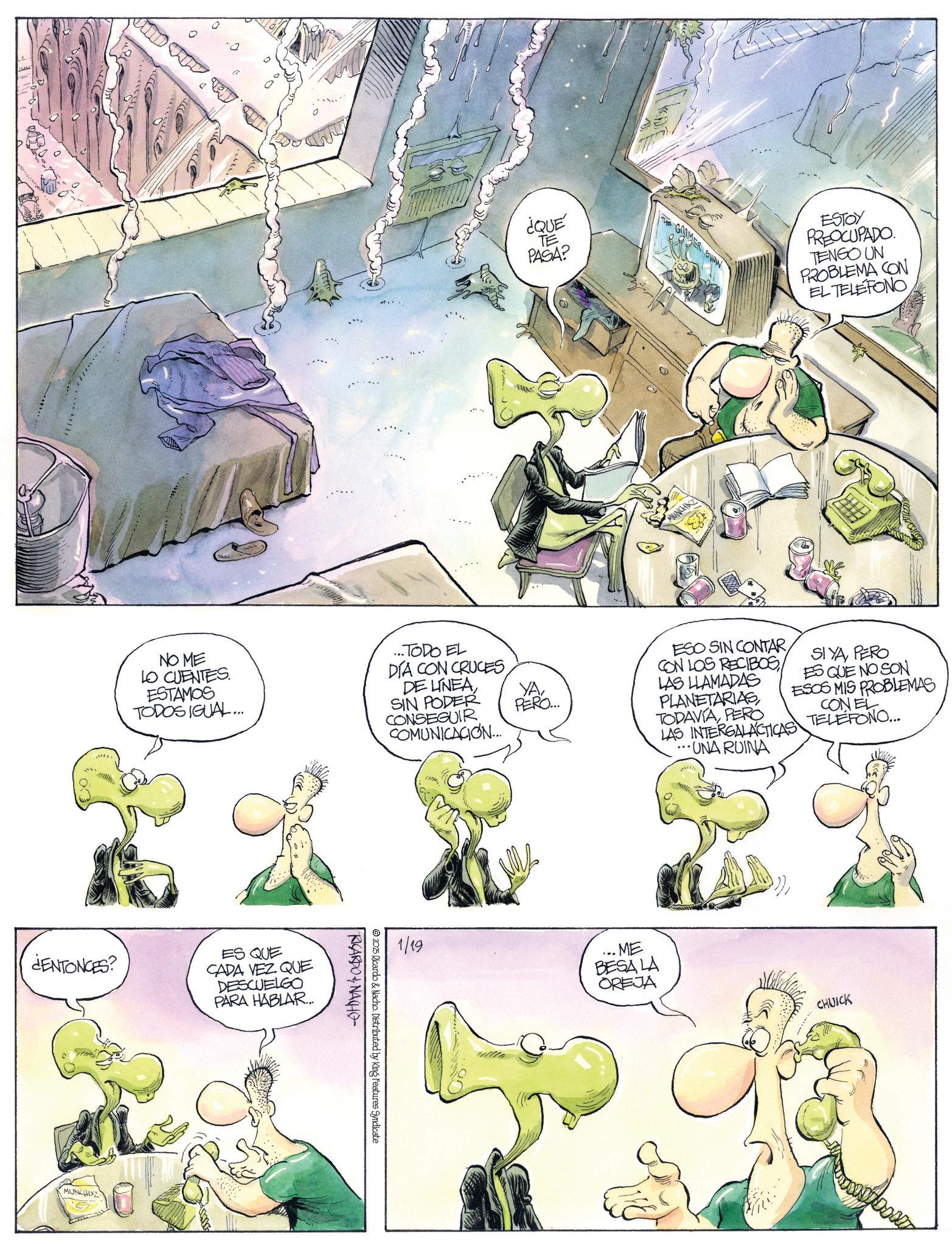 Comics OCR: ¿ENTONCES? MUNCHIXZ ¿QUE TE PASA? NO ME LO CUENTES ESTAMOS TODOS IGUAL... ...TODO EL DIA CON CRUCESDE LINEA SIN PODER CONSEGUIR COMUNICACION... ES QUE CADA VEZ QUE DESCUELGO PARA HABLAR... 2025 Ricardo & Nacho. Distributed by King Features Syndicate RICARDO & NACHO YAPERO... THE GRIMER SHOW MUNCHK ESTOY PREOCUPADO TENGO UN PROBLEMA CON EL TELEFONO ESO SIN CONTAR CON LOS RECIBOS LAS LLAMADAS PLANETARIAS TODAVÍAPERO LAS INTERGALACTICAS ...UNA RUINA SIYAPERO ES QUE NO SON ESOS MIS PROBLEMAS CONEL TELEFONO... 1/19 ME BESA LA OREJA CHUICK ¿ ENTONCES ? MUNCHIXZ ¿ QUE TE PASA ? NO ME LO CUENTES ESTAMOS TODOS IGUAL ... ... TODO EL DIA CON CRUCESDE LINEA SIN PODER CONSEGUIR COMUNICACION ... ES QUE CADA VEZ QUE DESCUELGO PARA HABLAR ... 2025 Ricardo & Nacho . Distributed by King Features Syndicate RICARDO & NACHO YAPERO ... THE GRIMER SHOW MUNCHK ESTOY PREOCUPADO TENGO UN PROBLEMA CON EL TELEFONO ESO SIN CONTAR CON LOS RECIBOS LAS LLAMADAS PLANETARIAS TODAVÍAPERO LAS INTERGALACTICAS ... UNA RUINA SIYAPERO ES QUE NO SON ESOS MIS PROBLEMAS CONEL TELEFONO ... 1/19 ME BESA LA OREJA CHUICK