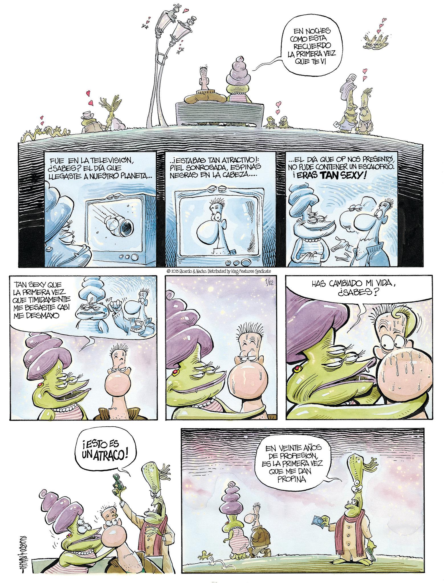 Comic book OCR: EN NOCHES COMO ESTA RECUERDO LA PRIMERA VEZ QUE TE VI B FUE EN LA TELEVISION¿SABES? EL DÍA QUE LLEGASTE A NUESTRO PLANETA... ...ESTABAS TAN ATRACTIVO!: PIEL SONROSADAESPINAS NEGRAS EN LA CABEZA.... ...EL DIA QUE OP NOS PRESENTO NO PUDE CONTENER UN ESCALOFRÍO. iERAS TAN SEXY! TAN SEXY QUE LA PRIMERA VEZ QUE TIMIDAMENTE ME BESASTE CASI ME DESMAYO RICARDO&RIACHO POT 2025 Ricardo & Nacho. Distributed by King Features Syndicate 1/12 HAS CAMBIADO MI VIDA¿SABES? ¡ESTO ES UN ATRACO! EN VEINTE AÑOS DE PROFESIONES LA PRIMERA VEZ QUE ME DAN PROPINA EN NOCHES COMO ESTA RECUERDO LA PRIMERA VEZ QUE TE VI B FUE EN LA TELEVISION¿ SABES ? EL DÍA QUE LLEGASTE A NUESTRO PLANETA ... ... ESTABAS TAN ATRACTIVO !: PIEL SONROSADAESPINAS NEGRAS EN LA CABEZA .... ... EL DIA QUE OP NOS PRESENTO NO PUDE CONTENER UN ESCALOFRÍO . iERAS TAN SEXY ! TAN SEXY QUE LA PRIMERA VEZ QUE TIMIDAMENTE ME BESASTE CASI ME DESMAYO RICARDO & RIACHO POT 2025 Ricardo & Nacho . Distributed by King Features Syndicate 1/12 HAS CAMBIADO MI VIDA¿ SABES ? ¡ ESTO ES UN ATRACO ! EN VEINTE AÑOS DE PROFESIONES LA PRIMERA VEZ QUE ME DAN PROPINA