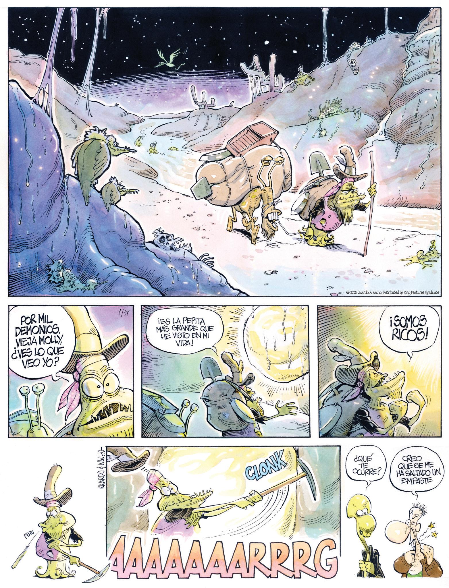 Animated cartoon OCR: PUTU POR MIL DEMONIOS VIEJA MOLLY ¿VES LO QUE VEO YO? 1/17 wow IES LA PEPITA MÁS GRANDE QUE HE VISTO EN MI VIDA! P Po 2025 Ricardo & Nacho. Distributed by King Features Syndicate ¡SOMOS RICOS! RICARDO & NACHO CLONK AAAAAAARRRG ¿QUE TE OCURRE? CREO QUE SE ME HA SALTADO UN EMPASTE PUTU POR MIL DEMONIOS VIEJA MOLLY ¿ VES LO QUE VEO YO ? 1/17 wow IES LA PEPITA MÁS GRANDE QUE HE VISTO EN MI VIDA ! P Po 2025 Ricardo & Nacho . Distributed by King Features Syndicate ¡ SOMOS RICOS ! RICARDO & NACHO CLONK AAAAAAARRRG ¿ QUE TE OCURRE ? CREO QUE SE ME HA SALTADO UN EMPASTE