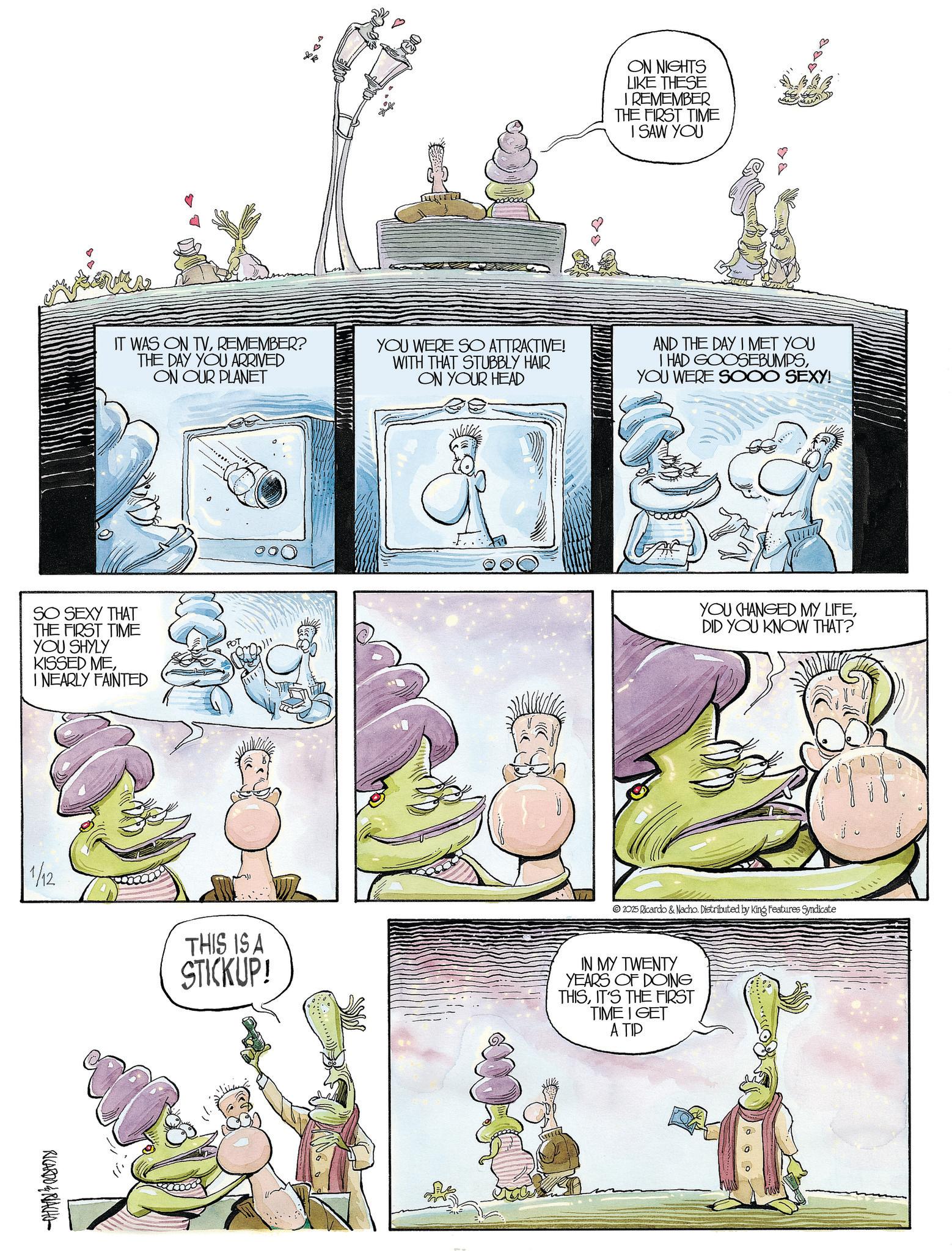 Comics OCR: ON NIGHTS LIKE THESE I REMEMBER THE FIRST TIME I SAW YOU B IT WAS ON TVREMEMBER? THE DAY YOU ARRIVED ON OUR PLANET YOU WERE SO ATTRACTIVE! WITH THAT STUBBLY HAIR ON YOUR HEAD AND THE DAY I MET YOU I HAD GOOSEBUMPSYOU WERE SOOO SEXY! SO SEXY THAT THE FIRST TIME YOU SHYLY KISSED MEINEARLY FAINTED POT YOU CHANGED MY LIFEDID YOU KNOW THAT? 1/12 THIS IS A STICKUP! 2025 Ricardo & Nacho. Distributed by King Features Syndicate IN MY TWENTY YEARS OF DOING THISIT'S THE FIRST TIME I GET A TIP RICARDO&RIACHO ON NIGHTS LIKE THESE I REMEMBER THE FIRST TIME I SAW YOU B IT WAS ON TVREMEMBER ? THE DAY YOU ARRIVED ON OUR PLANET YOU WERE SO ATTRACTIVE ! WITH THAT STUBBLY HAIR ON YOUR HEAD AND THE DAY I MET YOU I HAD GOOSEBUMPSYOU WERE SOOO SEXY ! SO SEXY THAT THE FIRST TIME YOU SHYLY KISSED MEINEARLY FAINTED POT YOU CHANGED MY LIFEDID YOU KNOW THAT ? 1/12 THIS IS A STICKUP ! 2025 Ricardo & Nacho . Distributed by King Features Syndicate IN MY TWENTY YEARS OF DOING THISIT'S THE FIRST TIME I GET A TIP RICARDO & RIACHO