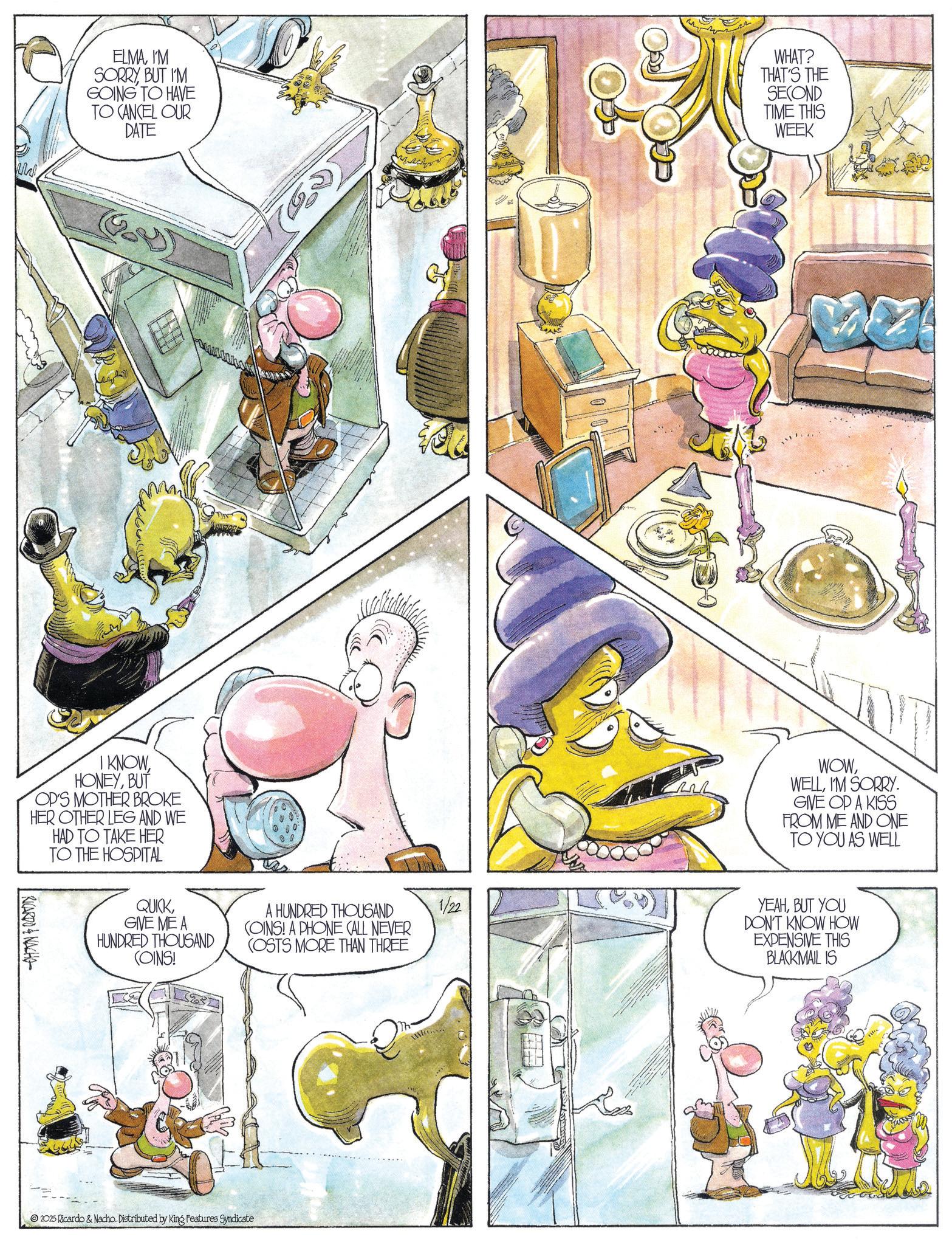 Animation OCR: ELMAI'M SORRYBUT I'M GOING TO HAVE TO CANCEL OUR DATE WHAT? THAT'S THE SECOND TIME THIS WEEK I KNOWBUT OP'S MOTHER BROKE HER OTHER LEG AND WE HAD TO TAKE HER TO THE HOSPITAL RICARDO & NACHO QUICKGIVE ME A HUNDRED THOUSAND A HUNDRED THOUSAND COINS! A PHONE CALL NEVER (OSTS MORE THAN THREE 1/22 (OINS! 2025 Ricardo & Nacho. Distributed by King Features Syndicate WOWI'M SORRY. GIVE OP A KISS FROM ME AND ONE TO YOU AS WELL YEAHBUT YOU DON'T KNOW HOW EXPENSIVE THIS BLACKMAIL IS ELMAI'M SORRYBUT I'M GOING TO HAVE TO CANCEL OUR DATE WHAT ? THAT'S THE SECOND TIME THIS WEEK I KNOWBUT OP'S MOTHER BROKE HER OTHER LEG AND WE HAD TO TAKE HER TO THE HOSPITAL RICARDO & NACHO QUICKGIVE ME A HUNDRED THOUSAND A HUNDRED THOUSAND COINS ! A PHONE CALL NEVER ( OSTS MORE THAN THREE 1/22 ( OINS ! 2025 Ricardo & Nacho . Distributed by King Features Syndicate WOWI'M SORRY . GIVE OP A KISS FROM ME AND ONE TO YOU AS WELL YEAHBUT YOU DON'T KNOW HOW EXPENSIVE THIS BLACKMAIL IS
