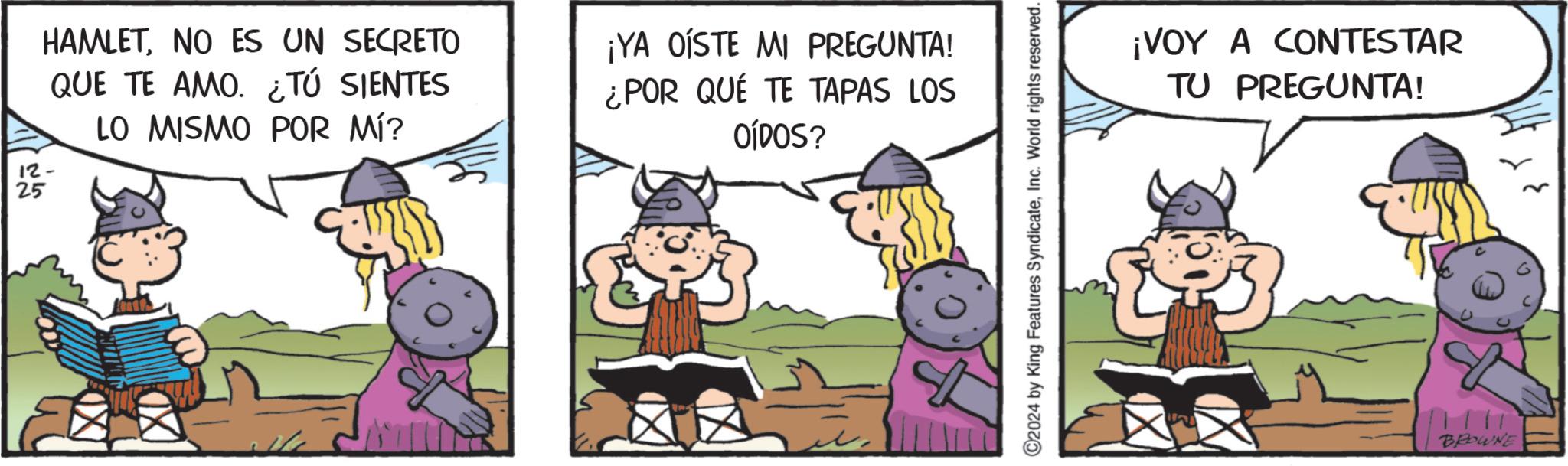 Comic book OCR: 12- 25 HAMLETNO ES UN SECRETO QUE TE AMO. ¿TÚ SIENTES LO MISMO POR MÍ? ¡YA OÍSTE MI PREGUNTA! ¿POR QUÉ TE TAPAS LOS OÍDOS? C2024 by King Features SyndicateInc. World rights reserved. ? ¡VOY A CONTESTAR TU PREGUNTA! BROWNE 12- 25 HAMLETNO ES UN SECRETO QUE TE AMO . ¿ TÚ SIENTES LO MISMO POR MÍ ? ¡ YA OÍSTE MI PREGUNTA ! ¿ POR QUÉ TE TAPAS LOS OÍDOS ? C2024 by King Features SyndicateInc. World rights reserved . ? ¡ VOY A CONTESTAR TU PREGUNTA ! BROWNE