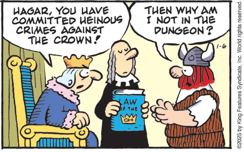 Comics OCR: HAGARYOU HAVE COMMITTED HEINOUS CRIMES AGAINST THE CROWN! THEN WHY AM I NOT IN THE DUNGEON? LAW OF THE 1-6 ©2025 by King Features SyndicateInc. World rights reserved. HAGARYOU HAVE COMMITTED HEINOUS CRIMES AGAINST THE CROWN ! THEN WHY AM I NOT IN THE DUNGEON ? LAW OF THE 1-6 © 2025 by King Features SyndicateInc. World rights reserved .