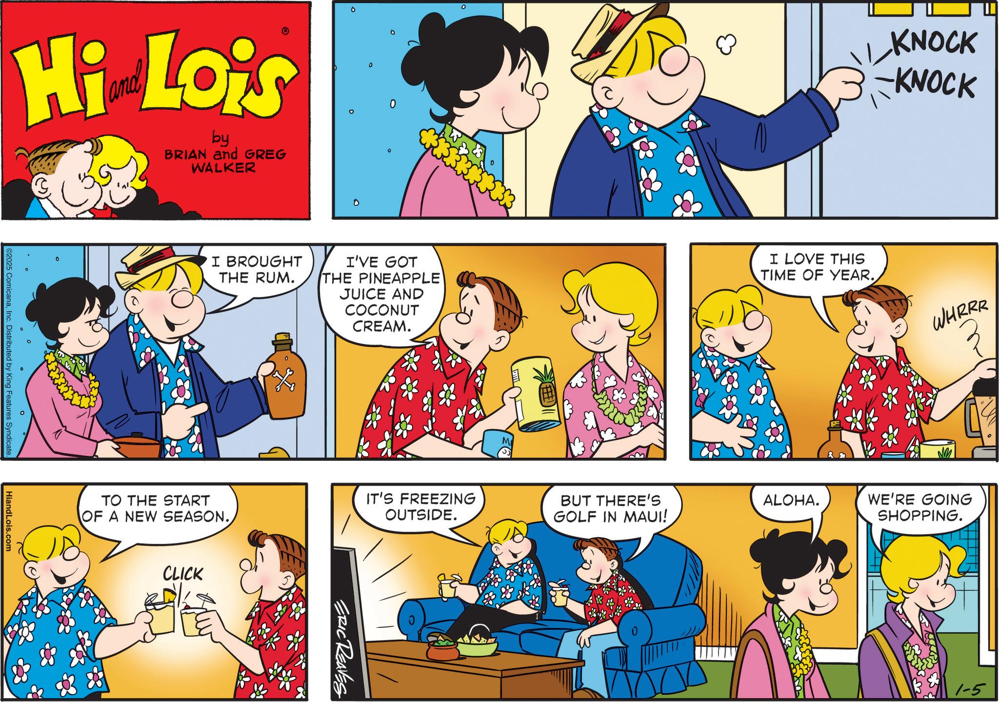 Animated cartoon OCR: Hi Lois by BRIAN and GREG WALKER C2025 ComicanaInc. Distributed by King Features Syndicate. HiandLois.com 0 0 0 KNOCK KNOCK I BROUGHT THE RUM. I'VE GOT THE PINEAPPLE JUICE AND COCONUT CREAM. I LOVE THIS TIME OF YEAR. WHRRR TO THE START OF A NEW SEASON. CLICK IT'S FREEZING BUT THERE'S ALOHA. OUTSIDE. GOLF IN MAUI! WE'RE GOING SHOPPING. ERIC REAVES 1-5 Hi Lois by BRIAN and GREG WALKER C2025 ComicanaInc. Distributed by King Features Syndicate . HiandLois.com 0 0 0 KNOCK KNOCK I BROUGHT THE RUM . I'VE GOT THE PINEAPPLE JUICE AND COCONUT CREAM . I LOVE THIS TIME OF YEAR . WHRRR TO THE START OF A NEW SEASON . CLICK IT'S FREEZING BUT THERE'S ALOHA . OUTSIDE . GOLF IN MAUI ! WE'RE GOING SHOPPING . ERIC REAVES 1-5