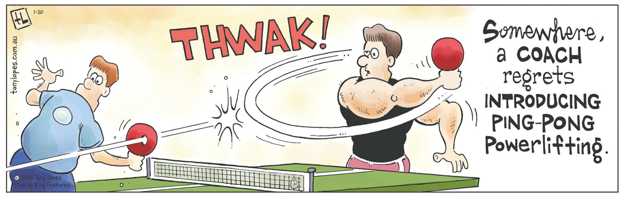 Physical fitness OCR: tonylopes.com.au 2025 Tony Lopes Dist. by King Features 1-30 THWAK! ????? Somewherea COACH regrets INTRODUCING PING-PONG Powerlifting. tonylopes.com.au 2025 Tony Lopes Dist . by King Features 1-30 THWAK ! ????? Somewherea COACH regrets INTRODUCING PING - PONG Powerlifting .