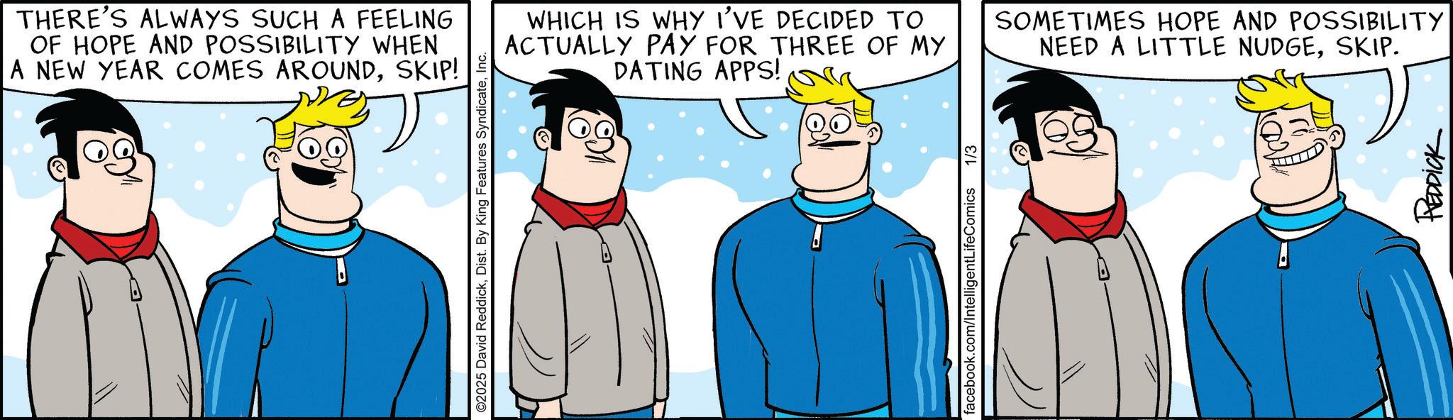 Animated cartoon OCR: THERE'S ALWAYS SUCH A FEELING OF HOPE AND POSSIBILITY WHEN A NEW YEAR COMES AROUNDSKIP! ©2025 David ReddickInc. WHICH IS WHY I'VE DECIDED TO ACTUALLY PAY FOR THREE OF MY DATING APPS! SOMETIMES HOPE AND POSSIBILITY NEED A LITTLE NUDGESKIP. facebook.com/IntelligentLifeComics 1/3 REDDICK THERE'S ALWAYS SUCH A FEELING OF HOPE AND POSSIBILITY WHEN A NEW YEAR COMES AROUNDSKIP ! © 2025 David ReddickDist . By King Features SyndicateInc. WHICH IS WHY I'VE DECIDED TO ACTUALLY PAY FOR THREE OF MY DATING APPS ! SOMETIMES HOPE AND POSSIBILITY NEED A LITTLE NUDGESKIP . facebook.com/IntelligentLifeComics 1/3 REDDICK