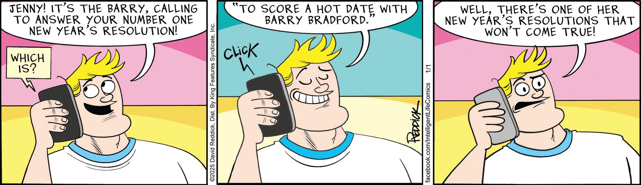 Fiction OCR: JENNY! IT'S THE BARRYCALLING TO ANSWER YOUR NUMBER ONE NEW YEAR'S RESOLUTION! WHICH IS? ©2025 David ReddickInc. "TO SCORE A HOT DATE WITH BARRY BRADFORD.' CLICK 4 WELLTHERE'S ONE OF HER NEW YEAR'S RESOLUTIONS THAT WON'T COME TRUE! 020? REDDICK facebook.com/IntelligentLifeComics 1/1 JENNY ! IT'S THE BARRYCALLING TO ANSWER YOUR NUMBER ONE NEW YEAR'S RESOLUTION ! WHICH IS ? © 2025 David ReddickDist . By King Features SyndicateInc. " TO SCORE A HOT DATE WITH BARRY BRADFORD . ' CLICK 4 WELLTHERE'S ONE OF HER NEW YEAR'S RESOLUTIONS THAT WON'T COME TRUE ! 020 ? REDDICK facebook.com/IntelligentLifeComics 1/1